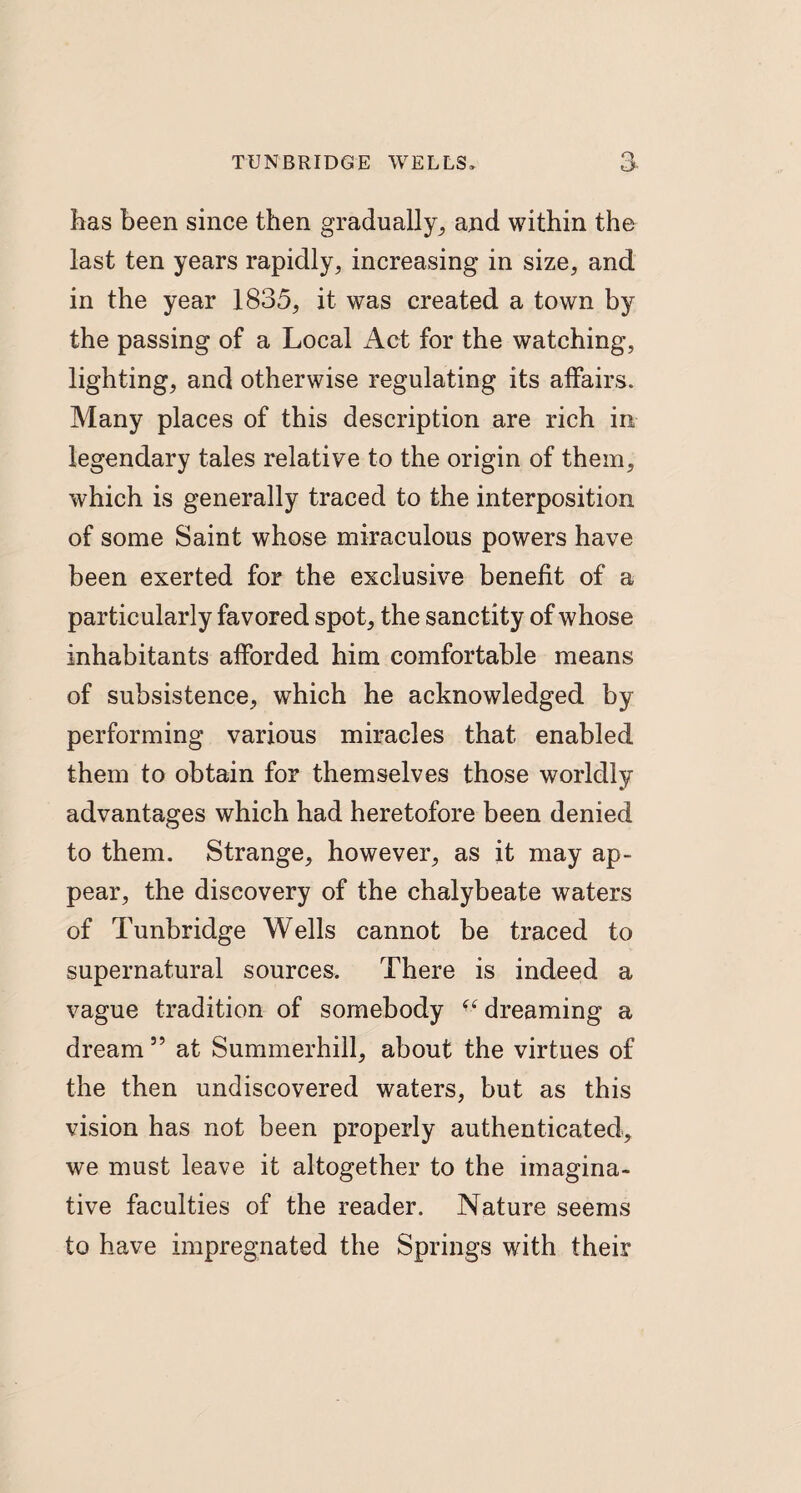 has been since then gradually, and within the last ten years rapidly, increasing in size, and in the year 1835, it was created a town by the passing of a Local Act for the watching, lighting, and otherwise regulating its affairs. Many places of this description are rich in legendary tales relative to the origin of them, which is generally traced to the interposition of some Saint whose miraculous powers have been exerted for the exclusive benefit of a particularly favored spot, the sanctity of whose inhabitants afforded him comfortable means of subsistence, which he acknowledged by performing various miracles that enabled them to obtain for themselves those worldly advantages which had heretofore been denied to them. Strange, however, as it may ap¬ pear, the discovery of the chalybeate waters of Tunbridge Wells cannot be traced to supernatural sources. There is indeed a vague tradition of somebody “ dreaming a dream” at Summerhill, about the virtues of the then undiscovered waters, but as this vision has not been properly authenticated, we must leave it altogether to the imagina¬ tive faculties of the reader. Nature seems to have impregnated the Springs with their