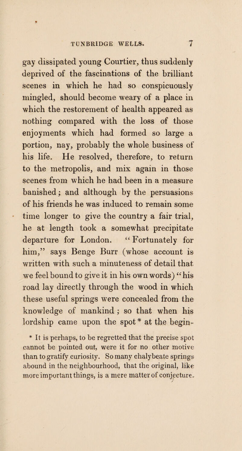 gay dissipated young Courtier, thus suddenly deprived of the fascinations of the brilliant scenes in which he had so conspicuously mingled, should become weary of a place in which the restorement of health appeared as nothing compared with the loss of those enjoyments which had formed so large a portion, nay, probably the whole business of his life. He resolved, therefore, to return to the metropolis, and mix again in those scenes from which he had been in a measure banished; and although by the persuasions of his friends he was induced to remain some time longer to give the country a fair trial, he at length took a somewhat precipitate departure for London. “ Fortunately for him,” says Benge Burr (whose account is written with such a minuteness of detail that we feel bound to give it in his own words) “his road lay directly through the wood in which these useful springs were concealed from the knowledge of mankind ; so that when his lordship came upon the spot* at the begin- * It is perhaps, to be regretted that the precise spot cannot be pointed out, were it for no other motive than to gratify curiosity. So many chalybeate springs abound in the neighbourhood, that the original, like more important things, is a mere matter of conjecture,.