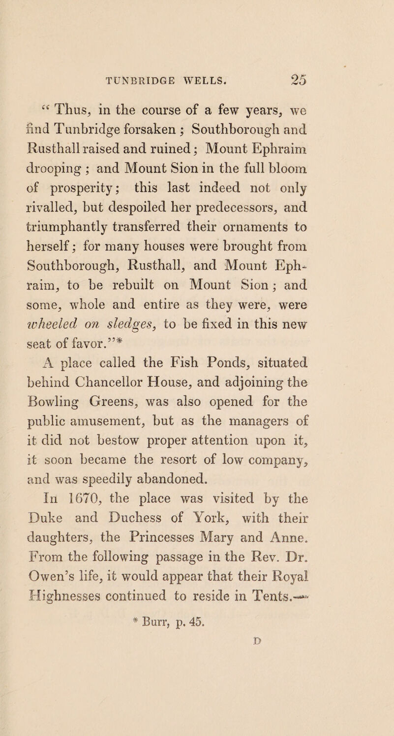 “ Thus, in the course of a few years, we find Tunbridge forsaken ; Southborough and Rusthall raised and ruined; Mount Ephraim drooping ; and Mount Sion in the full bloom of prosperity; this last indeed not only rivalled, but despoiled her predecessors, and triumphantly transferred their ornaments to herself; for many houses were brought from Southborough, Rusthall, and Mount Eph¬ raim, to he rebuilt on Mount Sion; and some, whole and entire as they were, were ivheeled on sledges, to be fixed in this new seat of favor.5’* A place called the Fish Ponds, situated behind Chancellor House, and adjoining the Rowling Greens, was also opened for the public amusement, but as the managers of it did not bestow proper attention upon it, it soon became the resort of low company, and was speedily abandoned. In 1670, the place was visited by the Duke and Duchess of York, with their daughters, the Princesses Mary and Anne. From the following passage in the Rev. Dr. Owen’s life, it would appear that their Royal Highnesses continued to reside in Tents.— * Burr, p. 45. D