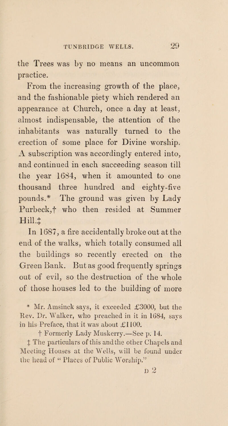 the Trees was by no means an uncommon practice. From the increasing growth of the place, and the fashionable piety which rendered an appearance at Church, once a day at least, almost indispensable, the attention of the inhabitants was naturally turned to the erection of some place for Divine worship. A subscription was accordingly entered into, and continued in each succeeding season till the year 1684, when it amounted to one thousand three hundred and eighty-five pounds.* The ground was given by Lady Purbeck,f who then resided at Summer Hill .J In 1687, a fire accidentally broke out at the end of the walks, which totally consumed all the buildings so recently erected on the Green Bank. But as good frequently springs out of evil, so the destruction of the whole of those houses led to the building of more * Mr. Amsinck says, it exceeded £3000, but the Rev. Dr. Walker, who preached in it in 1G84, says in his Preface, that it was about £1100. f Formerly Lady Muskerry.—See p. 14. X The particulars of this and the other Chapels and Meeting Houses at the Wells, will be found under the head of “ Places of Public Worship.” d 2