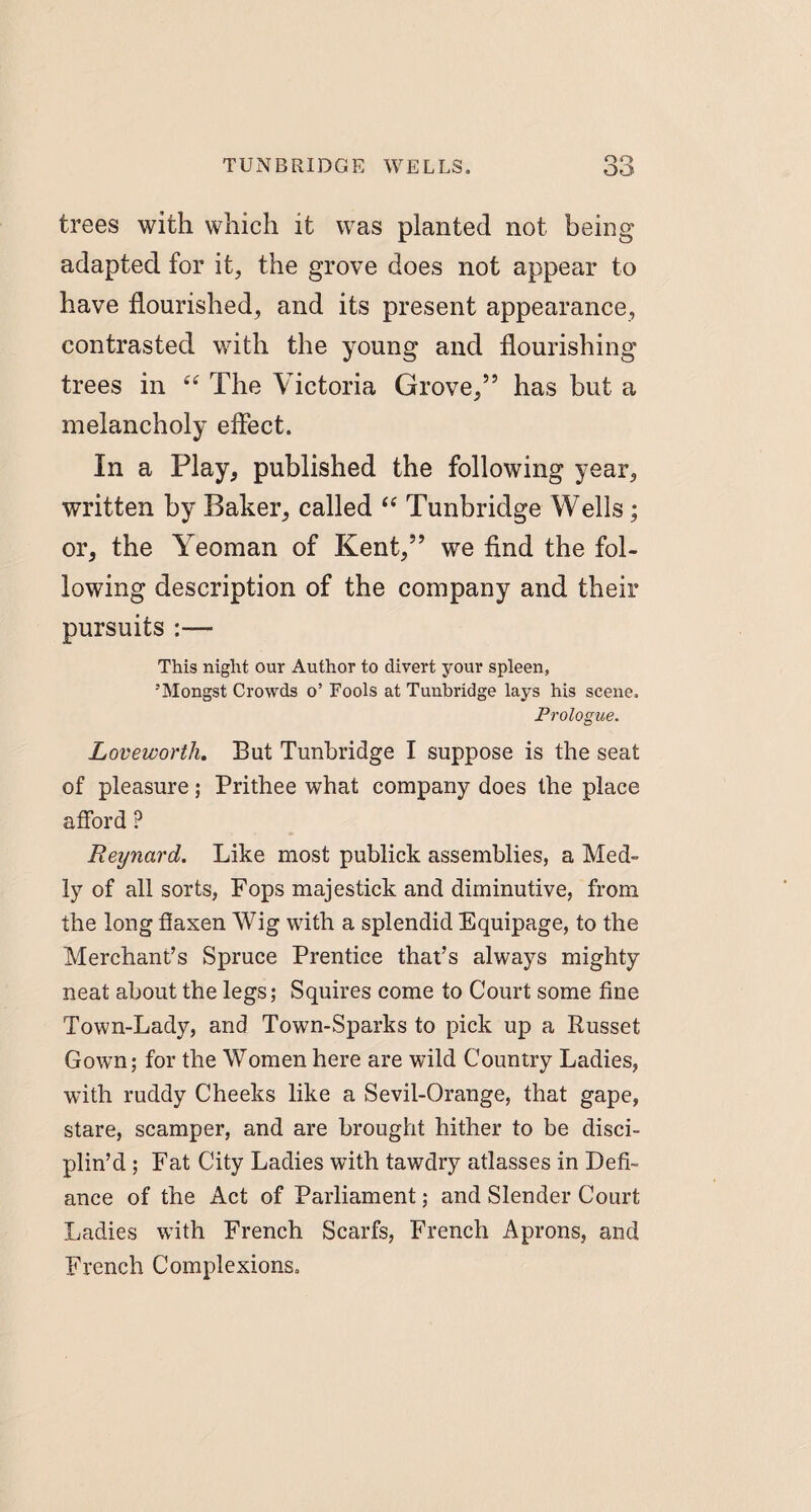 trees with which it was planted not being- adapted for it, the grove does not appear to have flourished, and its present appearance, contrasted with the young and flourishing trees in “ The Victoria Grove,” has but a melancholy effect. In a Play, published the following year, written by Baker, called “ Tunbridge Wells; or, the Yeoman of Kent,” we find the fol¬ lowing description of the company and their pursuits This night our Author to divert your spleen, ’Mongst Crowds o’ Fools at Tunbridge lays his scene. Prologue. Loveworthy But Tunbridge I suppose is the seat of pleasure; Prithee what company does the place afford ? Reynard. Like most publick assemblies, a Med- ly of all sorts, Fops majestick and diminutive, from the long flaxen Wig with a splendid Equipage, to the Merchant’s Spruce Prentice that’s always mighty neat about the legs; Squires come to Court some fine Town-Lady, and Town-Sparks to pick up a Russet Gown; for the Women here are wild Country Ladies, with ruddy Cheeks like a Sevil-Orange, that gape, stare, scamper, and are brought hither to be disci¬ plin’d ; Fat City Ladies with tawdry atlasses in Defi¬ ance of the Act of Parliament; and Slender Court Ladies with French Scarfs, French Aprons, and French Complexions,