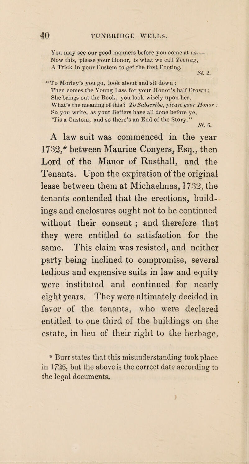 You may see Our good manners before you come at us.— Now this, please your Honor, is what we call Tooling, A Trick in your Custom to get the first Footing. SI 2. “ To Morley’s you go, look about and sit down ; Then comes the Young Lass for your Honor’s half Crown ; She brings out the Book, you look wisely upon her. What’s the meaning of this 1 To Subscribe, please your Honor : So you write, as your Betters have all done before ye, 5Tis a Custom, and so there’s an End of the Story.” St. 6. A law suit was commenced in the year 1732,* between Maurice Conyers, Esq., then Lord of the Manor of Rusthall, and the Tenants. Upon the expiration of the original lease between them at Michaelmas, 1732, the tenants contended that the erections, build¬ ings and enclosures ought not to be continued without their consent ; and therefore that they were entitled to satisfaction for the same. This claim was resisted, and neither party being inclined to compromise, several tedious and expensive suits in law and equity were instituted and continued for nearly eight years. They were ultimately decided in favor of the tenants, who were declared entitled to one third of the buildings on the estate, in lieu of their right to the herbage. * Burr states that this misunderstanding took place in 1726, but the above is the correct date according to the legal documents.