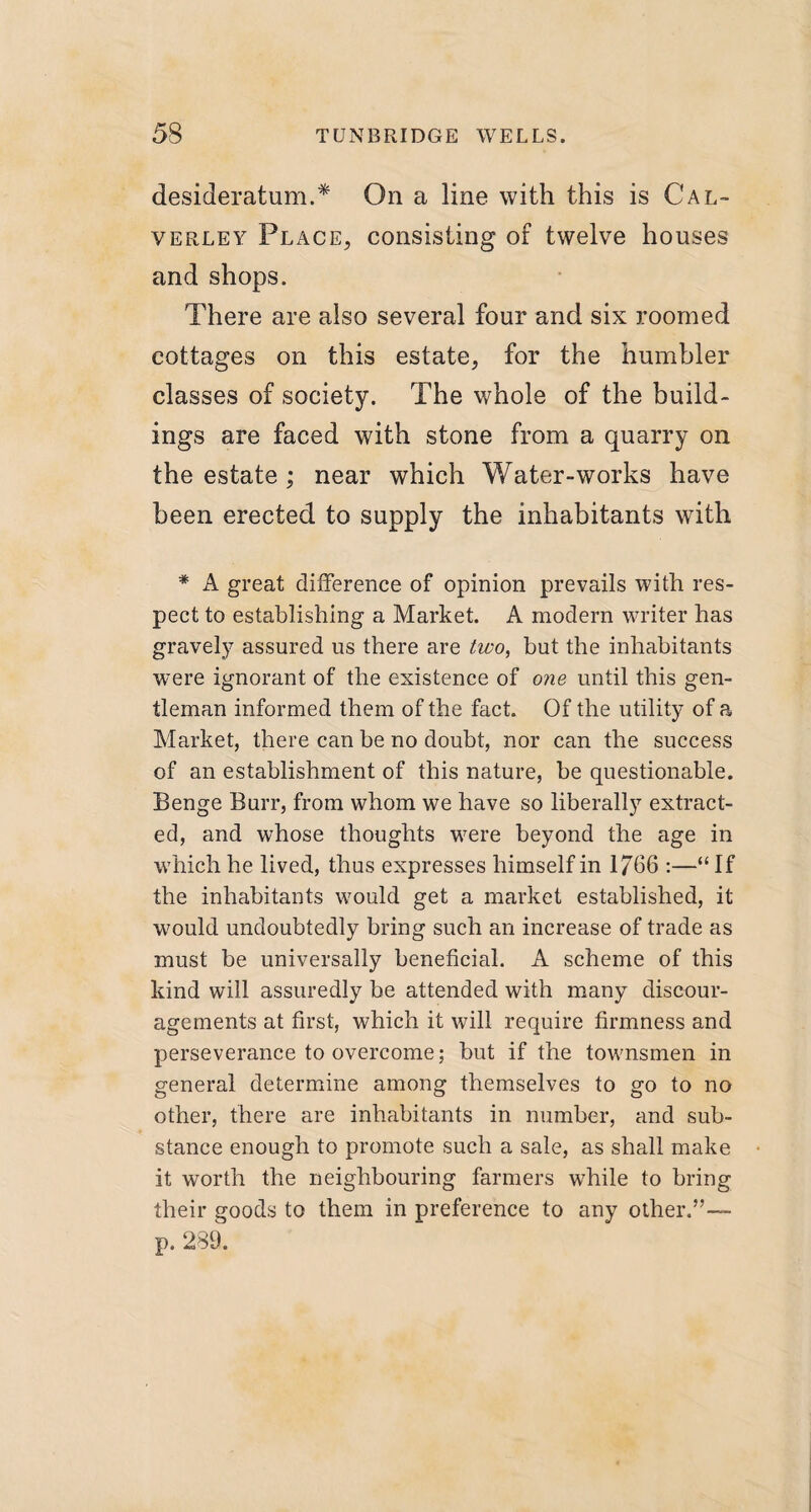 desideratum.* On a line with this is Cal- verley Place, consisting of twelve houses and shops. There are also several four and six roomed cottages on this estate, for the humbler classes of society. The whole of the build¬ ings are faced with stone from a quarry on the estate ; near which Water-works have been erected to supply the inhabitants with * A great difference of opinion prevails with res¬ pect to establishing a Market. A modern writer has gravely assured us there are two, but the inhabitants were ignorant of the existence of one until this gen¬ tleman informed them of the fact. Of the utility of a Market, there can be no doubt, nor can the success of an establishment of this nature, be questionable. Benge Burr, from whom we have so liberally7 extract¬ ed, and whose thoughts were beyond the age in which he lived, thus expresses himself in 1766 :—“ If the inhabitants wrould get a market established, it would undoubtedly bring such an increase of trade as must be universally beneficial. A scheme of this kind will assuredly be attended with many discour¬ agements at first, which it will require firmness and perseverance to overcome; but if the townsmen in general determine among themselves to go to no other, there are inhabitants in number, and sub¬ stance enough to promote such a sale, as shall make it worth the neighbouring farmers wrhile to bring their goods to them in preference to any other.”— p. 289.