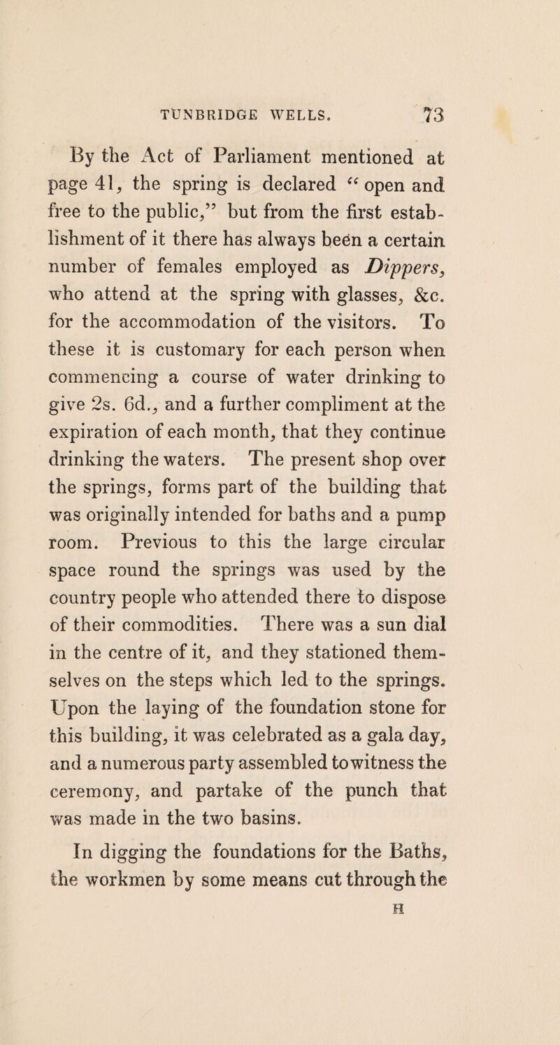 By the Act of Parliament mentioned at page 41, the spring is declared “ open and free to the public/7 but from the first estab¬ lishment of it there has always been a certain number of females employed as Dippers, who attend at the spring with glasses, &c. for the accommodation of the visitors. To these it is customary for each person when commencing a course of water drinking to give 2s. 6d., and a further compliment at the expiration of each month, that they continue drinking the waters. The present shop over the springs, forms part of the building that was originally intended for baths and a pump room. Previous to this the large circular space round the springs was used by the country people who attended there to dispose of their commodities. There was a sun dial in the centre of it, and they stationed them¬ selves on the steps which led to the springs. Upon the laying of the foundation stone for this building, it was celebrated as a gala day, and a numerous party assembled to witness the ceremony, and partake of the punch that was made in the two basins. In digging the foundations for the Baths, the workmen by some means cut through the H