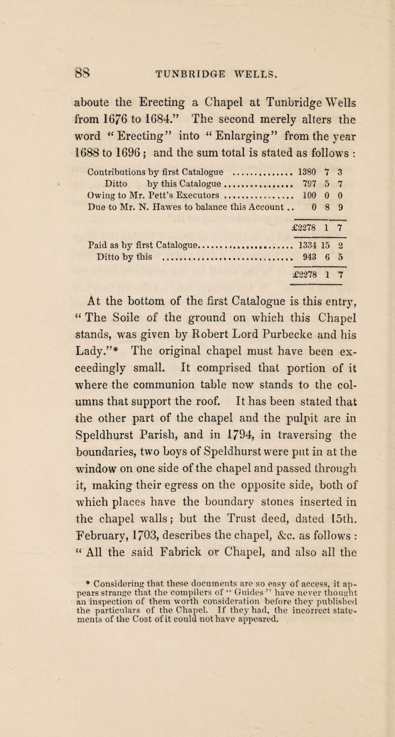 aboute the Erecting a Chapel at Tunbridge Wells from 1676 to 1684.” The second merely alters the word “Erecting” into “Enlarging” from the year 1688 to 1696; and the sum total is stated as follows : Contributions by first Catalogue . 1380 7 3 Ditto by this Catalogue. 787 5 7 Owing to Mr. Pett’s Executors. 100 0 0 Due to Mr. N. Haw'es to balance this Account .. 0 8 9 £2278 1 7 1334 15 2 943 6 5 £2278 1 7 At the bottom of the first Catalogue is this entry, “ The Soile of the ground on which this Chapel stands, was given by Robert Lord Purbecke and his Lady.”* The original chapel must have been ex¬ ceedingly small. It comprised that portion of it where the communion table now stands to the col¬ umns that support the roof. It has been stated that the other part of the chapel and the pulpit are in Speldhurst Parish, and in 1794, in traversing the boundaries, two boys of Speldhurst were put in at the window on one side of the chapel and passed through it, making their egress on the opposite side, both of which places have the boundary stones inserted in the chapel walls; but the Trust deed, dated 15th. February, 1703, describes the chapel, &c. as follows : “ All the said Fabrick or Chapel, and also all the Paid as by first Catalogue Ditto by this .... * Considering that these documents are so easy of access, it ap¬ pears strange that the compilers of “ Guides ” have never thought an inspection of them worth consideration before they published the particulars of the Chapel. If they had, the incorrect state¬ ments of the Cost of it could not have appeared.