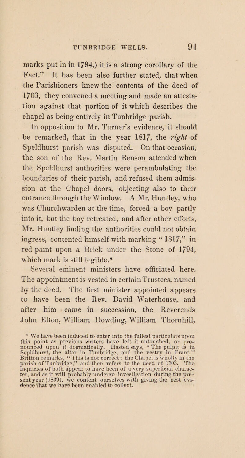 marks put in in 1794,) it is a strong corollary of the Fact.” It has been also further stated, that when the Parishioners knew the contents of the deed of 1703, they convened a meeting and made an attesta¬ tion against that portion of it which describes the chapel as being entirely in Tunbridge parish. In opposition to Mr. Turner’s evidence, it should be remarked, that in the year 1817, the right of Speldhurst parish was disputed. On that occasion, the son of the Rev. Martin Benson attended when the Speldhurst authorities were perambulating the boundaries of their parish, and refused them admis¬ sion at the Chapel doors, objecting also to their entrance through the Window. A Mr. Huntley, who was Churchwarden at the time, forced a boy partly into it, but the boy retreated, and after other efforts, Mr. Huntley finding the authorities could not obtain ingress, contented himself with marking “ 1817,” in red paint upon a Brick under the Stone of 1794, which mark is still legible.* Several eminent ministers have officiated here. The appointment is vested in certain Trustees, named by the deed. The first minister appointed appears to have been the Rev. David Waterhouse, and after him came in succession, the Reverends John Elton, William Dowding, William Thornhill, ’ We have been induced to enter into the fullest particulars upon this point as previous writers have left it untouched, or pro¬ nounced upon it dogmatically. Hasted says, “ The pulpit is in Sepldhurst, the altar in Tunbridge, and the vestry in Frant.” Britton remarks, “ This is not correct: the Chapel is wholly in the parish of Tunbridge,” and then refers to the deed of 1703. The inquiries of both appear to have been of a very superficial charac¬ ter, and as it will probably undergo investigation during the pre¬ sent year (1839), we content ourselves with giving tire best evi¬ dence that we have been enabled to collect.