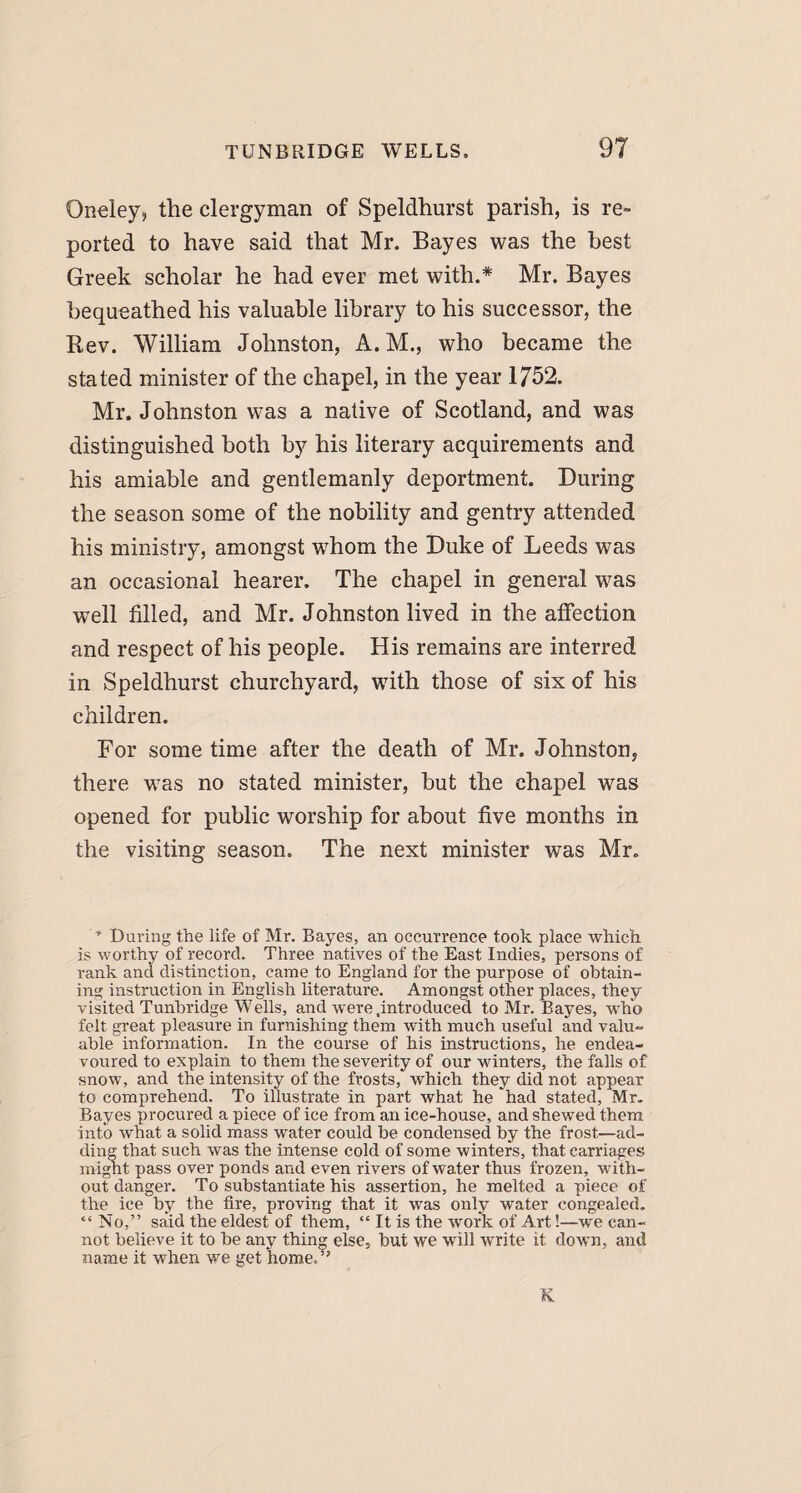 Gneley, the clergyman of Speldhurst parish, is re¬ ported to have said that Mr. Bayes was the best Greek scholar he had ever met with.* Mr. Bayes bequeathed his valuable library to his successor, the Rev. William Johnston, A. M., who became the stated minister of the chapel, in the year 1752. Mr. Johnston was a native of Scotland, and was distinguished both by his literary acquirements and his amiable and gentlemanly deportment. During the season some of the nobility and gentry attended his ministry, amongst whom the Duke of Leeds was an occasional hearer. The chapel in general was well filled, and Mr. Johnston lived in the affection and respect of his people. His remains are interred in Speldhurst churchyard, with those of six of his children. For some time after the death of Mr. Johnston, there was no stated minister, but the chapel was opened for public worship for about five months in the visiting season. The next minister was Mr. * During the life of Mr. Bayes, an occurrence took place which is worthy of record. Three natives of the East Indies, persons of rank and distinction, came to England for the purpose of obtain¬ ing instruction in English literature. Amongst other places, they visited Tunbridge Wells, and were .introduced to Mr. Bayes, who felt great pleasure in furnishing them with much useful and valu¬ able information. In the course of his instructions, he endea¬ voured to explain to them the severity of our winters, the falls of snow, and the intensity of the frosts, which they did not appear to comprehend. To illustrate in part what he had stated, Mr. Bayes procured a piece of ice from an ice-house, and shewed them into what a solid mass water could be condensed by the frost—ad¬ ding that such was the intense cold of some winters, that carriages might pass over ponds and even rivers of water thus frozen, with¬ out danger. To substantiate his assertion, he melted a piece of the_ ice by the fire, proving that it was only water congealed. “No,” said the eldest of them, “ It is the work of Art!—we can¬ not believe it to be any thing else, but we will write it down, and name it when we get home.” K