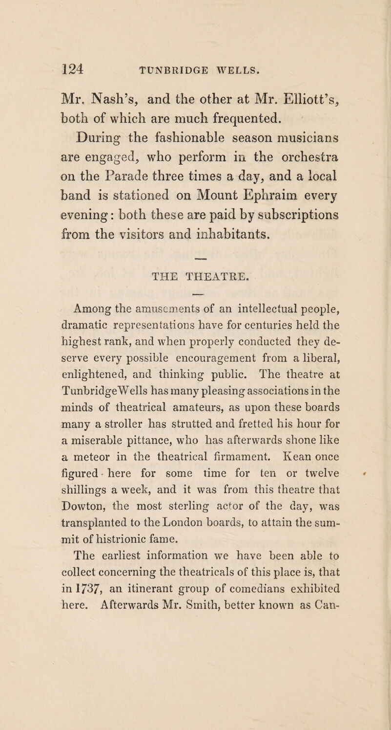 Mr. Nash’s, and the other at Mr. Elliott’s, both of which are much frequented. During the fashionable season musicians are engaged, who perform in the orchestra on the Parade three times a day, and a local band is stationed on Mount Ephraim every evening: both these are paid by subscriptions from the visitors and inhabitants. THE THEATRE. Among the amusements of an intellectual people, dramatic representations have for centuries held the highest rank, and when properly conducted they de¬ serve every possible encouragement from a liberal, enlightened, and thinking public. The theatre at TunbridgeWells has many pleasing associations in the minds of theatrical amateurs, as upon these boards many a stroller has strutted and fretted his hour for a miserable pittance, who has afterwards shone like a meteor in the theatrical firmament. Kean once figured • here for some time for ten or twelve shillings a week, and it was from this theatre that Dowton, the most sterling actor of the day, was transplanted to the London boards, to attain the sum¬ mit of histrionic fame. The earliest information we have been able to collect concerning the theatricals of this place is, that in 1737, an itinerant group of comedians exhibited here. Afterwards Mr. Smith, better known as Can-