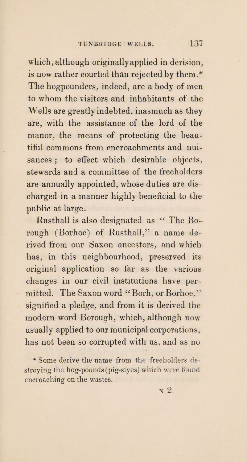 which, although originally applied in derision, is now rather courted than rejected by them.* The hogpounders, indeed, are a body of men to whom the visitors and inhabitants of the Wells are greatly indebted, inasmuch as they are, with the assistance of the lord of the manor, the means of protecting the beau¬ tiful commons from encroachments and nui¬ sances ; to effect wThich desirable objects, stewards and a committee of the freeholders are annually appointed, whose duties are dis¬ charged in a manner highly beneficial to the public at large. Rusthall is also designated as “ The Bo¬ rough (Borhoe) of Rusthall,5’ a name de¬ rived from our Saxon ancestors, and which has, in this neighbourhood, preserved its original application so far as the various changes in our civil institutions have per¬ mitted. The Saxon word “ Borh, or Borhoe,” signified a pledge, and from it is derived the modern word Borough, which, although now usually applied to our municipal corporations, has not been so corrupted with us, and as no * Some derive the name from the freeholders de¬ stroying the hog-pounds (pig-styes) which were found encroaching on the wastes. N 2