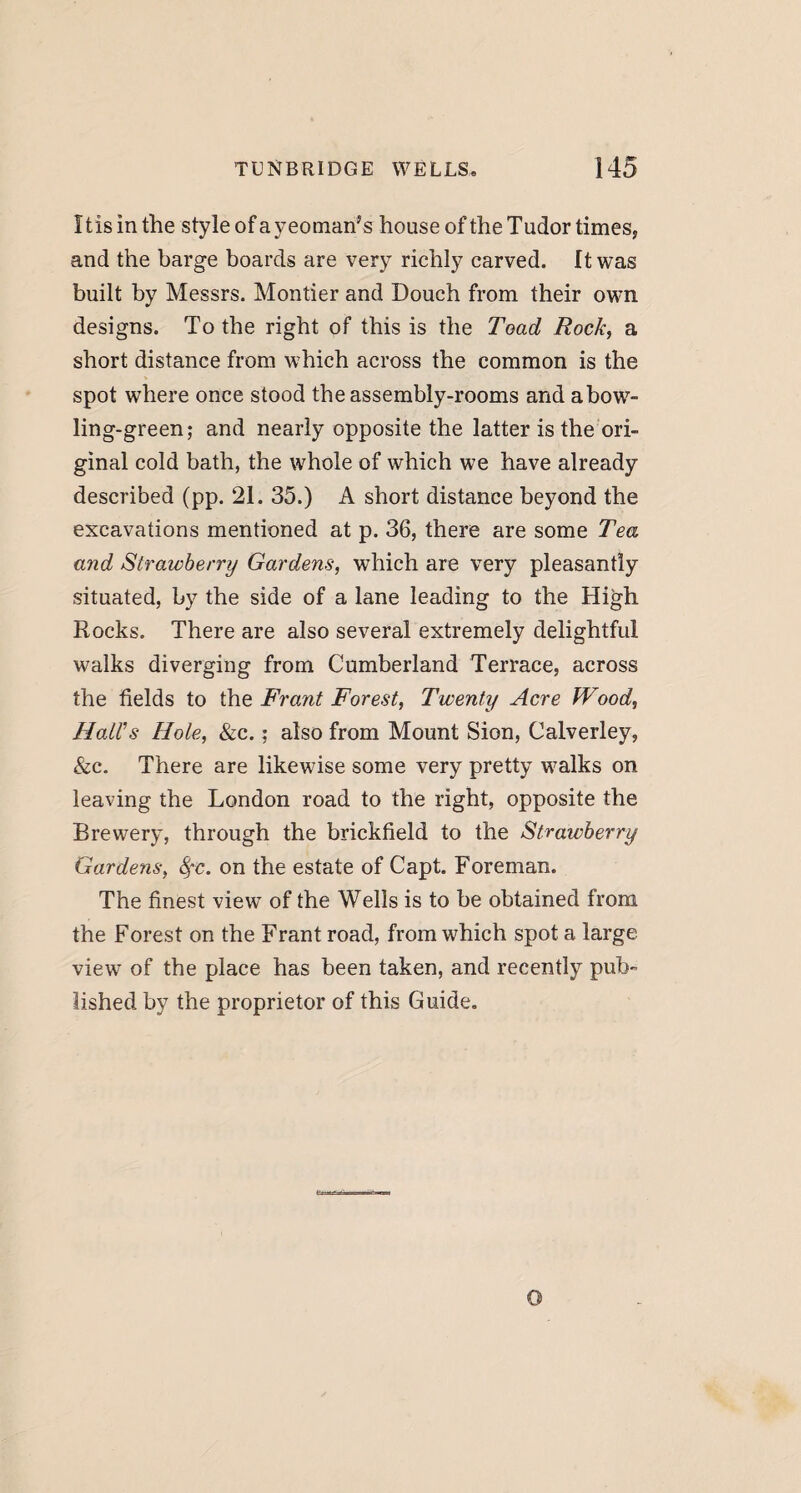 11 is in the style of a yeoman’s house of the Tudor times, and the barge boards are very richly carved. It was built by Messrs. Montier and Douch from their own designs. To the right of this is the Toad Rock, a short distance from which across the common is the spot where once stood the assembly-rooms and abow- ling-green; and nearly opposite the latter is the ori¬ ginal cold bath, the whole of which we have already described (pp. 21. 35.) A short distance beyond the excavations mentioned at p. 36, there are some Tea and Strawberry Gardens, which are very pleasantly situated, by the side of a lane leading to the High Rocks. There are also several extremely delightful walks diverging from Cumberland Terrace, across the fields to the Frant Forest, Twenty Acre Wood, Hall's Hole, &c.: also from Mount Sion, Calverley, &c. There are likewise some very pretty walks on leaving the London road to the right, opposite the Brewery, through the brickfield to the Straivberry Gardens, fye. on the estate of Capt. Foreman. The finest view of the Wells is to be obtained from the Forest on the Frant road, from which spot a large view of the place has been taken, and recently pub¬ lished by the proprietor of this Guide.