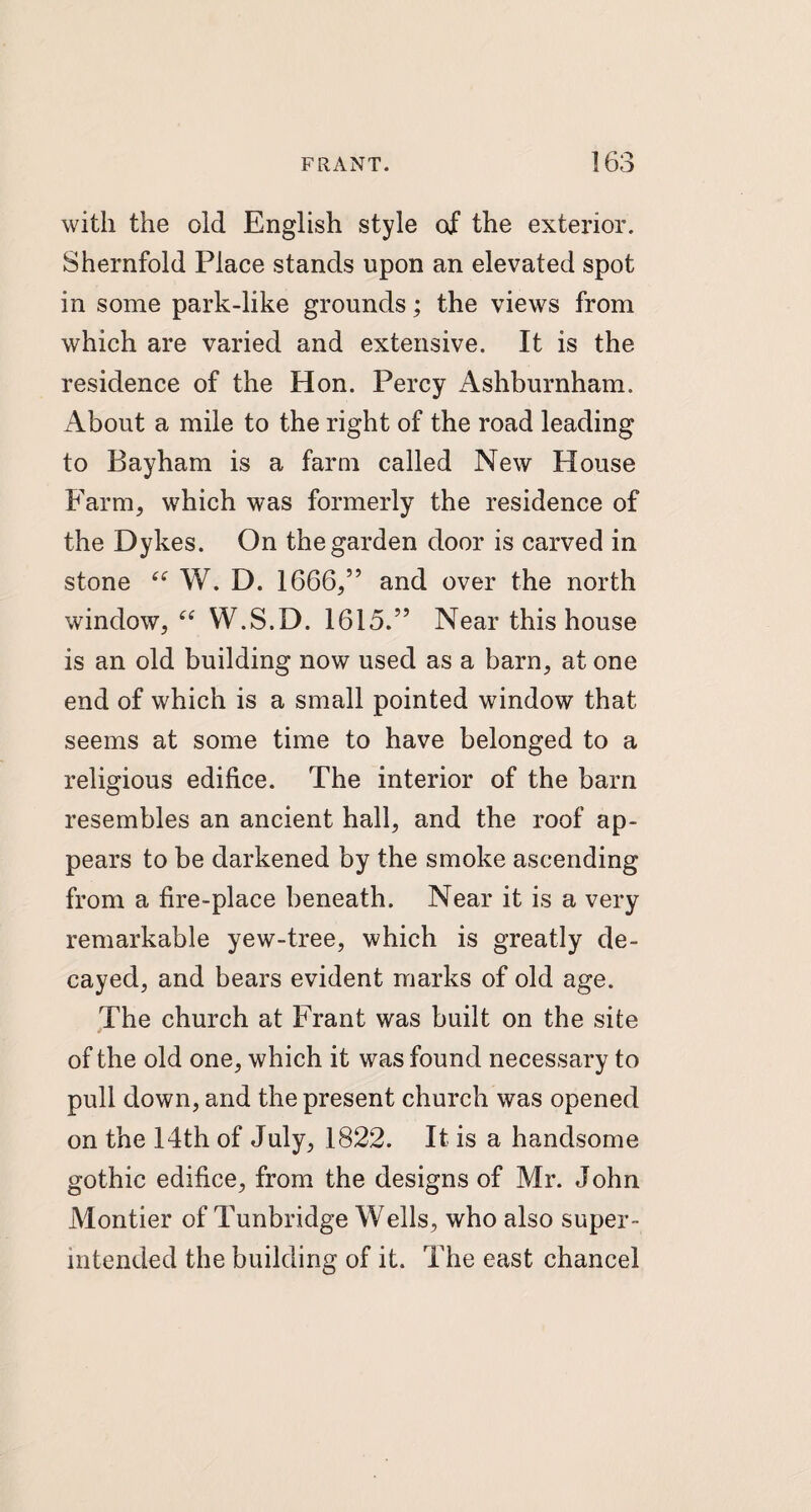 with the old English style of the exterior. Shernfold Place stands upon an elevated spot in some park-like grounds; the views from which are varied and extensive. It is the residence of the Hon. Percy Ashburnham. About a mile to the right of the road leading to Bayham is a farm called New House Farm, which was formerly the residence of the Dykes. On the garden door is carved in stone “ W. D. 1666,” and over the north window, “ W.S.D. 1615.” Near this house is an old building now used as a barn, at one end of which is a small pointed window that seems at some time to have belonged to a religious edifice. The interior of the barn resembles an ancient hall, and the roof ap¬ pears to be darkened by the smoke ascending from a fire-place beneath. Near it is a very remarkable yew-tree, which is greatly de¬ cayed, and bears evident marks of old age. The church at Frant was built on the site of the old one, which it was found necessary to pull down, and the present church was opened on the 14th of July, 1822. It is a handsome gothic edifice, from the designs of Mr. John Montier of Tunbridge Wells, who also super¬ intended the building of it. The east chancel