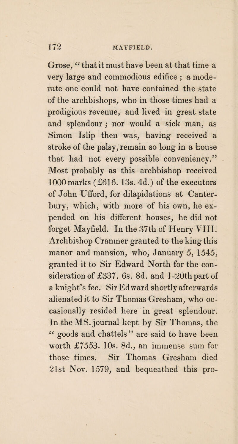 Grose, “ that it must have been at that time a very large and commodious edifice ; a mode¬ rate one could not have contained the state of the archbishops, who in those times had a prodigious revenue, and lived in great state and splendour ; nor would a sick man, as Simon Islip then was, having received a stroke of the palsy, remain so long in a house that had not every possible conveniency.” Most probably as this archbishop received 1000 marks (£616. 13s. 4d.) of the executors of John Ufford, for dilapidations at Canter¬ bury, which, with more of his own, he ex¬ pended on his different houses, he did not forget Mayfield. In the 37th of Henry VIII. Archbishop Cranmer granted to the king this manor and mansion, who, January 5, 1545, granted it to Sir Edward North for the con¬ sideration of £337. 6s. 8d. and 1-20th part of a knight’s fee. Sir Edward shortly afterwards alienated it to Sir Thomas Gresham, who oc¬ casionally resided here in great splendour. In the MS. journal kept by Sir Thomas, the “ goods and chattels” are said to have been worth £7553. 10s. 8d., an immense sum for those times. Sir Thomas Gresham died 21st Nov. 1579, and bequeathed this pro-