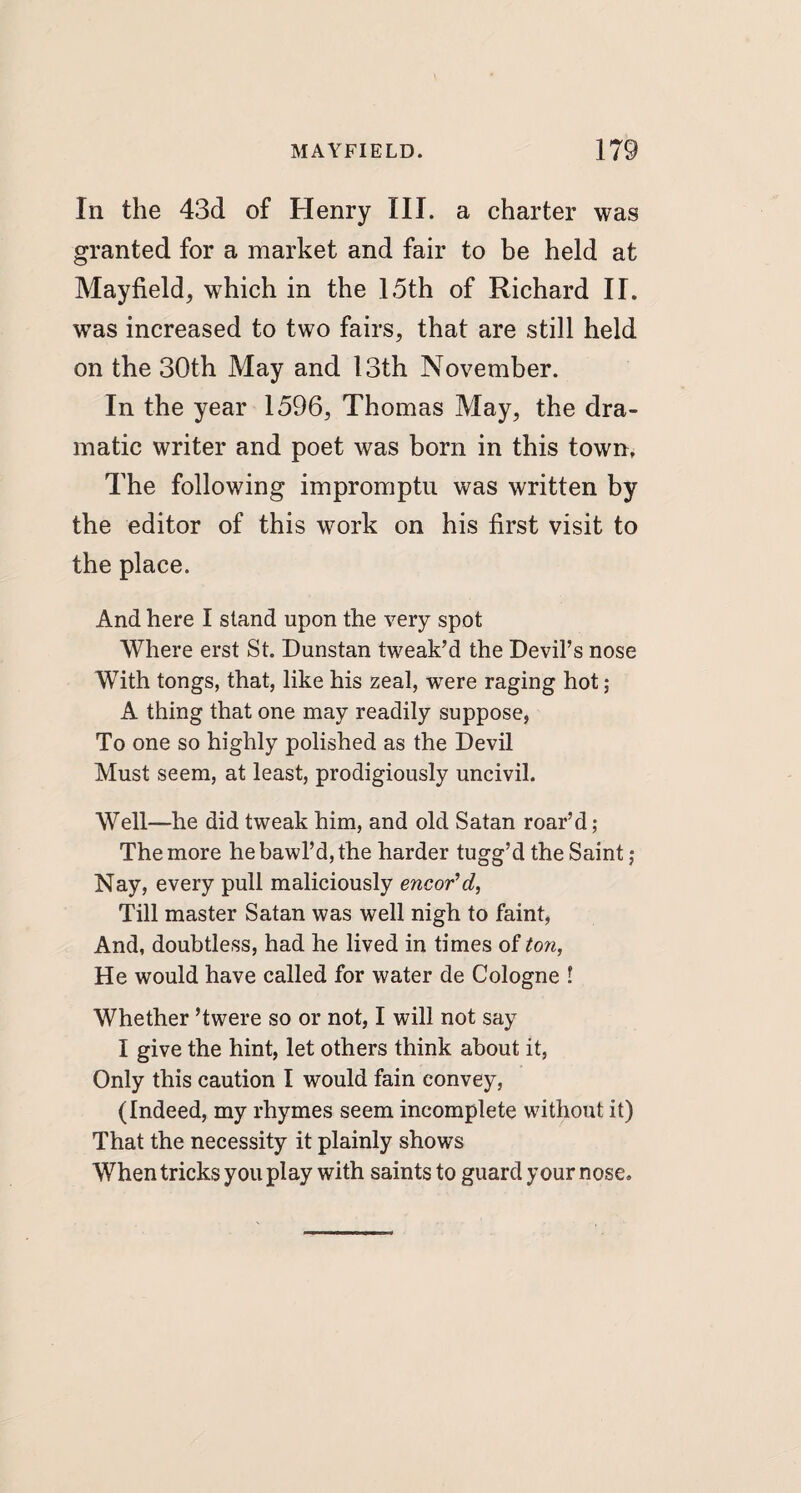 In the 43d of Henry III. a charter was granted for a market and fair to be held at Mayfield, which in the 15th of Richard II. was increased to two fairs, that are still held on the 30th May and 13th November. In the year 1596, Thomas May, the dra¬ matic writer and poet was born in this town. The following impromptu was written by the editor of this work on his first visit to the place. And here I stand upon the very spot Where erst St. Dunstan tweak’d the Devil’s nose With tongs, that, like his zeal, were raging hot; A thing that one may readily suppose, To one so highly polished as the Devil Must seem, at least, prodigiously uncivil. Well—he did tweak him, and old Satan roar’d ; The more he bawl’d, the harder tugg’d the Saint ; Nay, every pull maliciously encor’d, Till master Satan was well nigh to faint, And, doubtless, had he lived in times of ton, He would have called for water de Cologne ! Whether ’twere so or not, I will not say I give the hint, let others think about it, Only this caution I would fain convey, (Indeed, my rhymes seem incomplete without it) That the necessity it plainly shows When tricks you play with saints to guard your nose.