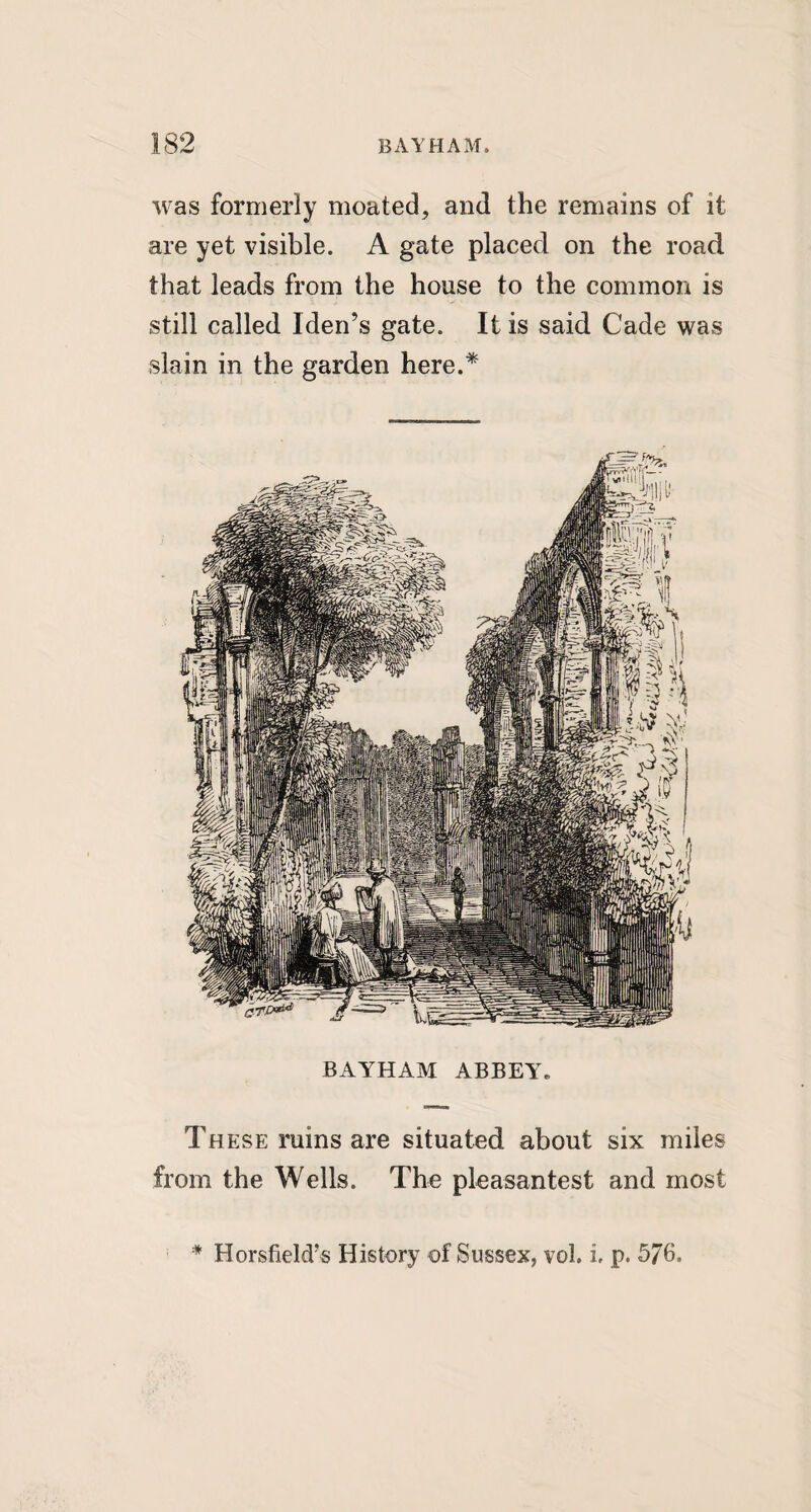 was formerly moated, and the remains of it are yet visible. A gate placed on the road that leads from the house to the common is still called Iden’s gate. It is said Cade was slain in the garden here.* These ruins are situated about six miles from the Wells. The pleasantest and most * Horsfield’s History of Sussex, vol. i, p. 576.