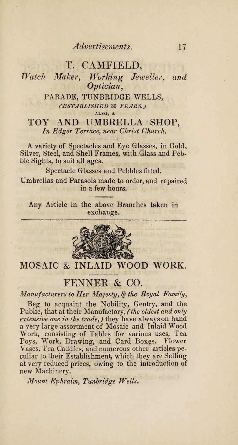 T. CAMFIELD, Watch Maker, Working Jeweller, and Optician, PARADE, TUNBRIDGE WELLS, CESTABLISHED 30 YEARS. J ALSO, A TOY AND UMBRELLA SHOP, In Edger Terrace, near Christ Church. A variety of Spectacles and Eye Glasses, in Gold, Silver, Steel, and Shell Frames, with Glass and Peb¬ ble Sights, to suit all ages. Spectacle Glasses and Pebbles fitted. Umbrellas and Parasols made to order, and repaired in a few hours. Any Article in the above Branches taken in exchange. MOSAIC & INLAID WOOD WORK. FENNER & CO. Manufacturers to Her Majesty, 8f the Royal Family, Beg to acquaint the Nobility, Gentry, and the Public, that at their Manufactory, (the oldest and only extensive one in the trade,) they have always on hand a very large assortment of Mosaic and Inlaid Wood Work, consisting of Tables for various uses, Tea Poys, Work, Drawing, and Card Boxes. Flower Vases, Tea Caddies, and numerous other articles pe¬ culiar to their Establishment, which they are Selling at very reduced prices, owing to the introduction of new Machinery. Mount Ephraim, Tunbridge Wells,