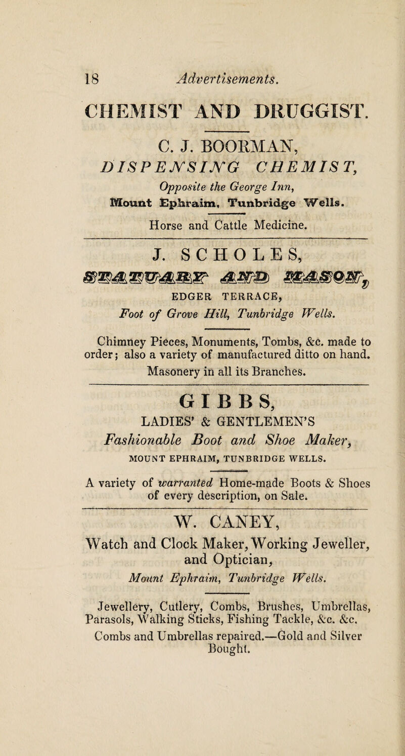 CHEMIST AND DRUGGIST. C. J. BOOKMAN, DISPENSING CHEMIST, Opposite the George Inn, Mount Ephraim, Tunbridge Wells. Horse and Cattle Medicine. j. sc HOLES, EDGER TERRACE, Foot of Grove Hill, Tunbridge Wells. Chimney Pieces, Monuments, Tombs, &c. made to order; also a variety of manufactured ditto on hand. Masonery in all its Branches. GIBBS, LADIES’ & GENTLEMEN’S Fashionable Boot and Shoe Maker, MOUNT EPHRAIM, TUNBRIDGE WELLS. A variety of warranted Home-made Boots & Shoes of every description, on Sale. W CANEY, Watch and Clock Maker, Working Jeweller, and Optician, Mount Ephraim, Tunbridge Wells. Jewellery, Cutlery, Combs, Brushes, Umbrellas, Parasols, Walking Sticks, Fishing Tackle, &c. &c. Combs and Umbrellas repaired.—Gold and Silver Bought.