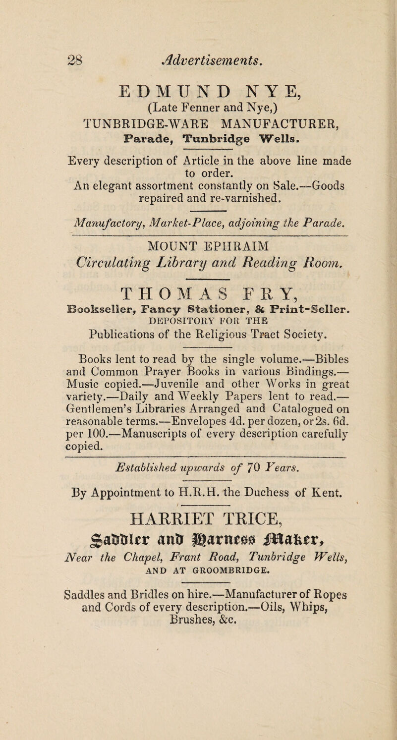 EDMUND NYE, (Late Fenner and Nye,) TUNBRIDGE-WARE MANUFACTURER, Parade, Tunbridge Wells. Every description of Article in the above line made to order. An elegant assortment constantly on Sale.—Goods repaired and re-varnished. Manufactory, Market-Place, adjoining the Parade. MOUNT EPHRAIM Circulating Library and Reading Room, THOMAS FRY, Bookseller, Fancy Stationer, <St Print-Seller. DEPOSITORY FOR THE Publications of the Religious Tract Society. Books lent to read by the single volume.—Bibles and Common Prayer Books in various Bindings.— Music copied.—Juvenile and other Works in great variety.—Daily and Weekly Papers lent to read.— Gentlemen’s Libraries Arranged and Catalogued on reasonable terms.—Envelopes 4d. per dozen, or2s. 6d. per 100.—Manuscripts of every description carefully copied. Established upwards of 70 Years. By Appointment to H.R.H. the Duchess of Kent. HARRIET TRICE, «,aaaier ana gjarnm iUafeer, Near the Chapel, Frant Road, Tunbridge Wells, AND AT GROOMBRIDGE. Saddles and Bridles on hire.—Manufacturer of Ropes and Cords of every description.—Oils, Whips, Brushes, &c.