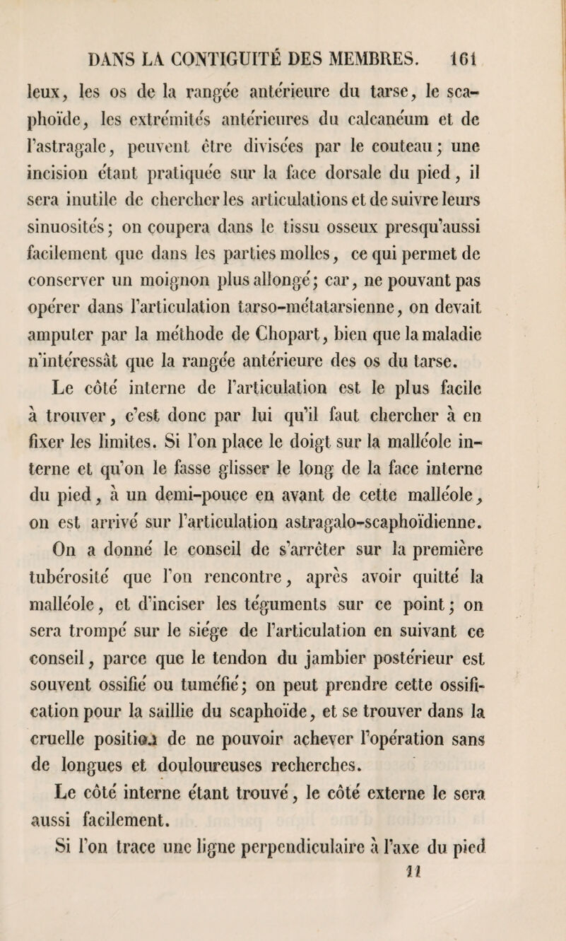 leux, les os de la rangée anterieure du tarse, le sca¬ phoïde, les extrémités anterieures du calcanéum et de l’astragale, peuvent être divisées par le couteau ; une incision étant pratiquée sur la face dorsale du pied, il sera inutile de chercher les articulations et de suivre leurs sinuosités ; on coupera dans le tissu osseux presqu’aussi facilement que dans les parties molles, ce qui permet de conserver un moignon plus allongé; car, ne pouvant pas opérer dans l’articulation tarso-métatarsienne, on devait amputer par la méthode de Chopart, bien que la maladie n’intéressât que la rangée antérieure des os du tarse. Le côté interne de l’articulation est le plus facile à trouver, c’est donc par lui qu’il faut chercher à en fixer les limites. Si l’on place le doigt sur la malléole in¬ terne et qu’on le fasse glisser le long de la face interne du pied, à un demi-pouce en avant de cette malléole > on est arrivé sur l’articulation astragalo-scaphoïdienne. On a donné le conseil de s’arrêter sur la première tubérosité que l’on rencontre, après avoir quitté la malléole, et d’inciser les téguments sur ce point ; on sera trompé sur le siège de l’articulation en suivant ce conseil, parce que le tendon du jambier postérieur est souvent ossifié ou tuméfié ; on peut prendre cette ossifi¬ cation pour la saillie du scaphoïde, et se trouver dans la cruelle position de ne pouvoir achever l’opération sans de longues et douloureuses recherches. Le côté interne étant trouvé, le côté externe le sera aussi facilement. Si l’on trace une ligne perpendiculaire â l’axe du pied