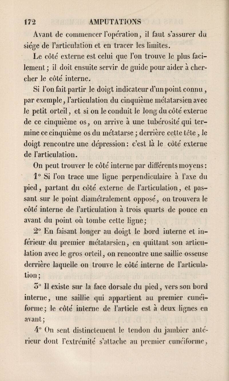 Avant de commencer l’operation, il faut s’assurer du siège de l’articulation et en tracer les limites. Le côte' externe est celui que l’on trouve le plus faci¬ lement ; il doit ensuite servir de guide pour aider à cher¬ cher le côte' interne. Si l’on fait partir le doigt indicateur d’un point connu, par exemple, l’articulation du cinquième mc'tatarsien avec le petit orteil, et si on le conduit le long du côte' externe de ce cinquième os, on arrive à une tubérosité' qui ter¬ mine ce cinquième os du me'tatarse ; derrière cette tête , le doigt rencontre une dépression : c’est là le côte' externe de l’articulation. On peut trouver le côte' interne par differents moyens : 1° Si l’on trace une ligne perpendiculaire à l’axe du pied> partant du côte' externe de l’articulation, et pas¬ sant sur le point diamétralement oppose', on trouvera le côte' interne de l’articulation à trois quarts de pouce en avant du point où tombe cette ligne; 2° En faisant longer au doigt le bord interne et in¬ ferieur du premier mc'tatarsien, en quittant son articu¬ lation avec le gros orteil, on rencontre une saillie osseuse derrière laquelle on trouve le côte' interne de l’articula¬ tion ; 5° 11 existe sur la face dorsale du pied, vers son bord interne, une saillie qui appartient au premier cune'i- forme ; le côte' interne de l’article est à deux lignes en avant; 4° On sent distinctement le tendon du jambier anté¬ rieur dont l’extrémité s’attache au premier cunéiforme,