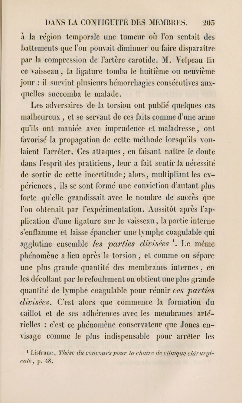 a la région temporale une tumeur ou Ton sentait des battements que Ton pouvait diminuer ou faire disparaître par la compression de Eartère carotide. M. Velpeau lia ce vaisseau > la ligature tomba le huitième ou neuvième jour : il survint plusieurs hémorrhagies consécutives aux¬ quelles succomba le malade. Les adversaires de la torsion ont publié quelques cas malheureux, et se servant de ces faits comme d’une arme qu’ils ont maniée avec imprudence et maladresse ; ont favorisé la propagation de cette méthode lorsqu’ils vou¬ laient l’arrêter. Ces attaques, en faisant naître le doute dans l’esprit des praticiens, leur a fait sentir la nécessité de sortir de cette incertitude; alors, multipliant les ex- périences, ils se sont formé une conviction d’autant plus forte quelle grandissait avec le nombre de succès que l’on obtenait par l’expérimentation. Aussitôt après l’ap¬ plication d’une ligature sur le vaisseau, la partie interne s'enflamme et laisse épancher une lymphe coagulable qui agglutine ensemble les parties divisées \ Le meme phénomène a lieu après la torsion , et comme on sépare une plus grande quantité des membranes internes, en les décollant par le refoulement on obtient une plus grande quantité de lymphe coagulable pour réunir ces parties divisées. C’est alors que commence la formation du caillot et de ses adhérences avec les membranes arté¬ rielles : c’est ce phénomène conservateur que Jones en¬ visage comme le plus indispensable pour arrêter les 1 Lisfranc, Thèse du concours pour la chaire de clinique chirurgi- cale} p. 48.