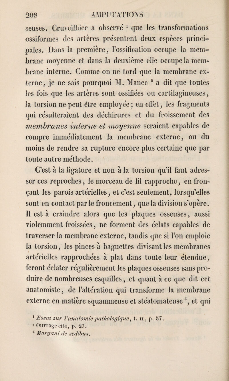 seuses. Cruvcilhier a observé 1 que les transformations ossiformes des artères présentent deux espèces princi¬ pales. Dans la première, l’ossification occupe la mem¬ brane moyenne et dans la deuxième elle occupe la mem¬ brane interne. Comme on ne tord que la membrane ex¬ terne, je ne sais pourquoi M. Manec 2 a dit que toutes les fois que les artères sont ossifiées ou cartilagineuses, la torsion ne peut être employée ; en effet, les fragments qui résulteraient des déchirures et du froissement des membranes interne et moyenne seraient capables de rompre immédiatement la membrane externe, ou du moins de rendre sa rupture encore plus certaine que par toute autre méthode. C’est a la ligature et non à la torsion qu’il faut adres¬ ser ces reproches, le morceau de fil rapproche, en fron¬ çant les parois artérielles, et c’est seulement, lorsqu’elles sont en contact parle froncement, que la division s'opère. Il est à craindre alors que les plaques osseuses, aussi violemment froissées, ne forment des éclats capables de traverser la membrane externe, tandis que si l’on emploie la torsion, les pinces à baguettes divisant les membranes artérielles rapprochées à plat dans toute leur étendue, feront éclater régulièrement les plaques osseuses sans pro¬ duire de nombreuses esquilles, et quant à ce que dit cet anatomiste, de l’altération qui transforme la membrane externe en matière squammeuse et stéatomateuse3, et qui 1 Essai su?' Vanatomie pathologique, t. n, p. 57. 3 Ouvrage cité, p. 27. 3 Morgani de sedibus.