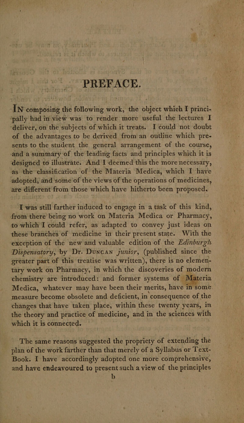 PREFACE. In composing the following work, the object which I princi- ‘pally had in view was to render more useful the lectures I ‘deliver, on the subjects of which it treats. I could not doubt of the advantages to be derived from an outline which pre- sents to the student the general arrangement of the course, and a summary of the leading facts and principles which it is designed to illustrate. And I deemed this the more necessary, ‘as the classification of the Materia Medica, which I ‘have adopted, and some of the views of the operations of medicines, are different from those which have hitherto been proposed, : T was still farther induced to engage in a task of this kind, from there’ being no work on Materia Medica or Pharmacy, to which I could refer, as adapted to convey just ideas on these branches of medicine in their present state. With the exception of the new and valuable edition of the Edinburgh Dispensatory, by Dr. Duncan junior, (published since the greater part of this treatise was written), there is no elemen- tary work on Pharmacy, in which the discoveries of modern chemistry are introduced: and former systems of Materia Medica, whatever may have been their merits, have in some. measure become obsolete and deficient, in consequence of the changes that have taken place, within these twenty years, in the theory and practice of medicine, and in the sciences bie which it is connected. The same reasons suggested the propriety of extending the plan of the work farther than that merely of a Syllabus or Text- Book. I have accordingly adopted one more comprehensive, and have endeavoured to present such a view of the principles b