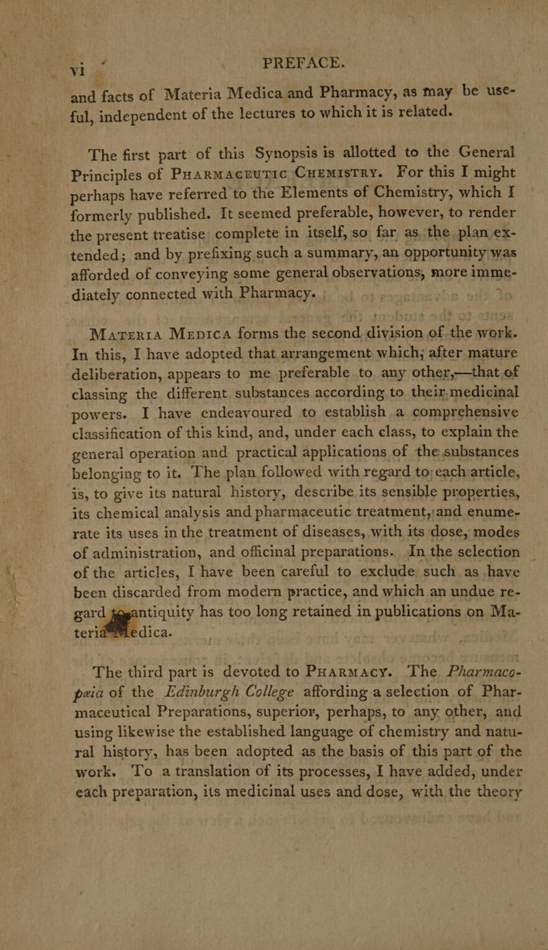 Oy ok . PREFACE. and facts of Materia Medica and Pharmacy, as may be use- ful, independent of the lectures to which it is related. The first part of this Synopsis is allotted to the General Principles of Paarmacrutic Cuemistry. For this I might perhaps have referred to the Elements of Chemistry, which I formerly published. It seemed preferable, however, to render the present treatise: complete in itself, so far as, the plan ex- tended; and by prefixing, such a summary, an opportunity was afforded of conveying some general observations, more imme- diately connected with Pharmacy. Materta Mepica forms the second division of the work. In this, I have adopted that arrangement which; after mature deliberation, appears to me preferable to any other,—that of classing the different substances according to their,medicinal powers. I have endeayoured to establish a comprehensive classification of this kind, and, under each class, to explain the general operation and. practical applications of the substances belonging to it. The plan followed with regard to;each article, is, to give its natural history, describe its sensible properties, its chemical analysis and pharmaceutic treatment,;and enume- rate its uses in the treatment of diseases, with its dose, modes of administration, and officinal preparations. In the selection of the articles, I have been careful to exclude. such as have been discarded from modern practice, and which an undue re- gard fegantiquity has too long retained in publications on Ma- teriaamedica. The third part is devoted to PHarmacy. The Pharmaco- peia of the Edinburgh College affording a selection of Phar- maceutical Preparations, superior, perhaps, to any, other, and using likewise the established language of chemistry and natu- ral history, has been adopted as the basis of this part of the work. To a translation of its processes, I have added, under each preparation, its medicinal uses and dose, with the theory