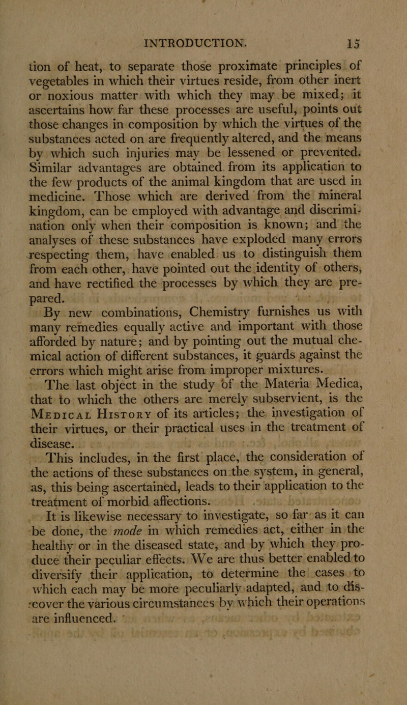 tion of heat,. to separate those proximate principles. of vegetables in which their virtues reside, from other inert or noxious matter with which they may.be mixed; it ascertains how far these processes are useful, points out those changes in composition by which the virtues of the substances acted on are frequently altered, and the means by which such injuries may be lessened or prevented. Similar advantages are obtained. from its application to the few products of the animal kingdom that are used in medicine. Those which are derived from the mineral kingdom, can be employed with advantage and discrimi- nation only when their composition is known; and the analyses of these substances have exploded many errors respecting them, have enabled: us to distinguish them from each other, have pointed out the identity of others, and have rectified the processes by which they are pre- pared. iF , hE a Mela] By new combinations, Chemistry furnishes us with many remedies equally active and important with those afforded by nature; and by pointing out the mutual che- mical action of different substances, it guards against the errors which might arise from improper mixtures.. The last object in the study of the Materia Medica, that to which the others are merely subservient, is the Mepicat History of its articles; the investigation of their virtues, or their practical uses in the treatment of disease... 2» , gia bis. 1¢.0% (hod _.. This includes, in the first place, the consideration of the actions of these substances on:the system, in general, as, this being ascertained, leads to their application to the treatment of morbid affections. [> watebeie 6 » It is likewise necessary to investigate, so far: as It can ‘be done, the mode in which remedies act, either in the healthy or in the diseased state, and by which they: pro- -duce their peculiar effects. We are thus better enabled:to diversify their application, to determine the cases to which each may be more peculiarly adapted, and, to dis- -cover the yarious circumstances by which their operations are influenced. ° | | bo: vel) batesnixe