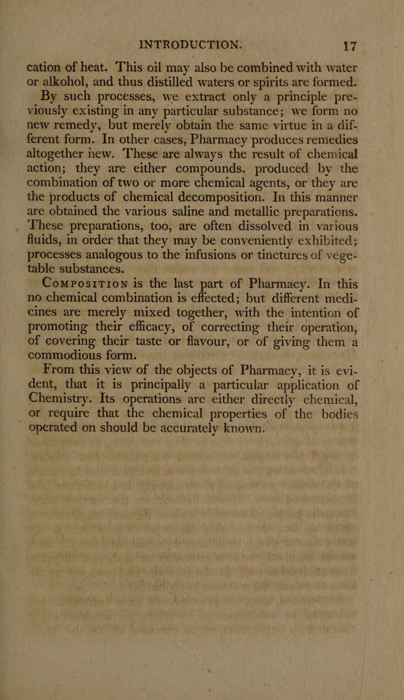 cation of heat. This oil may also be combined with water or alkohol, and thus distilled waters or spirits are formed. By such processes, we extract only a principle pre- viously existing in any particular substance; we form no new remedy, but merely obtain the same virtue in a dif- ferent form. In other cases, Pharmacy produces remedies altogether new. These are always the result of chemical action; they are either compounds, produced by the combination of two or more chemical agents, or they are the products of chemical decomposition. In this manner are obtained the various saline and metallic preparations. _ These preparations, too, are often dissolved in various fluids, in order that they may be conveniently exhibited; processes analogous to the infusions or tinctures of vege- table substances. : | Composition is the last part of Pharmacy. In this no chemical combination is effected; but different medi- cines are merely mixed together, with the intention of promoting their efficacy, of correcting their operation, of covering their taste or flavour, or of giving them a commodious form. ) From this view of the objects of Pharmacy, it is evi- dent, that it is principally a particular application of Chemistry. Its operations are either directly chemical, or require that the chemical properties of the bodies _ operated on should be accurately known.