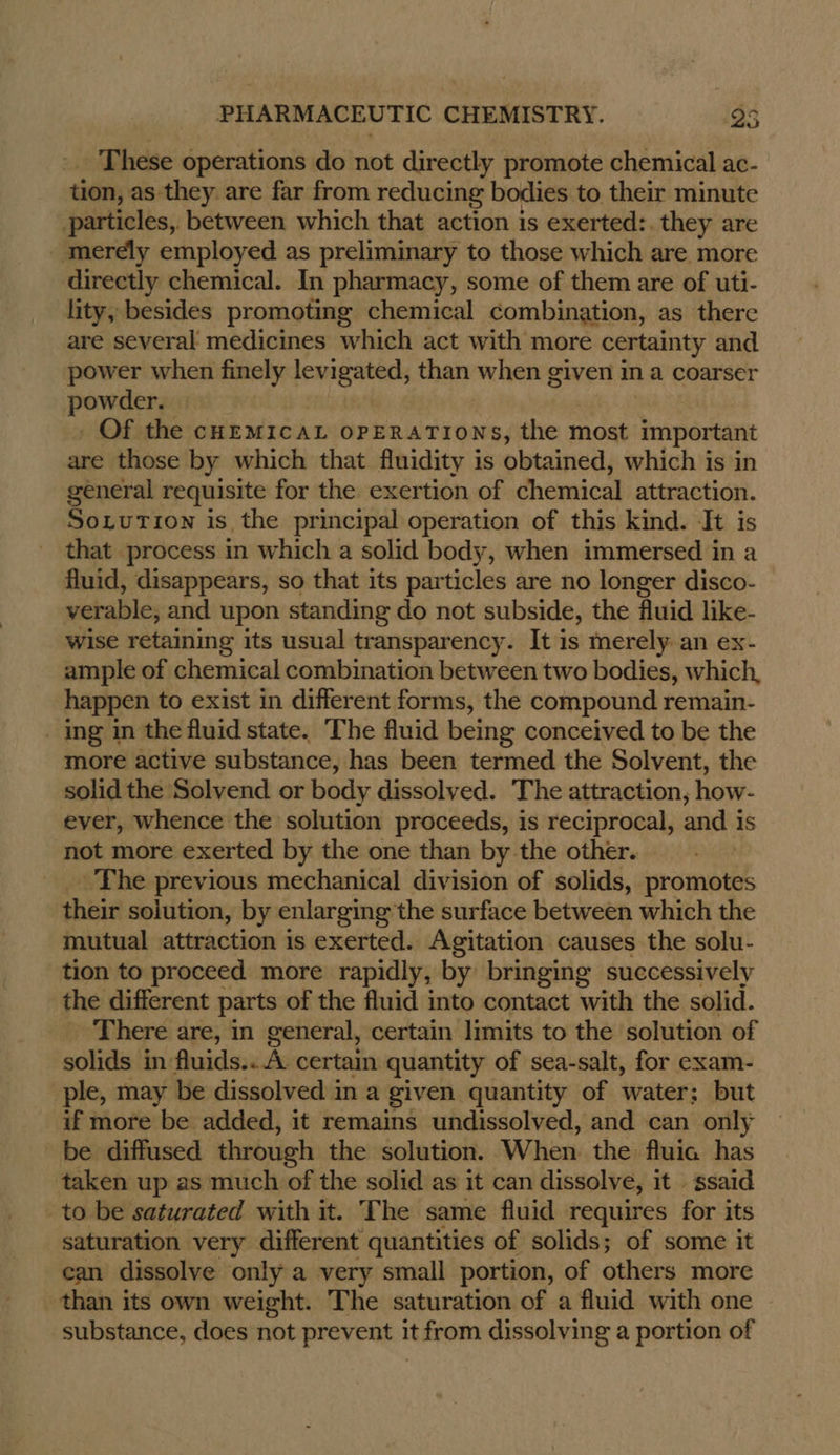 These operations do not directly promote chemical ac- tion, as they are far from reducing bodies to their minute particles, between which that action is exerted:. they are _ merely employed as preliminary to those which are more directly chemical. In pharmacy, some of them are of uti- lity, besides promoting chemical combination, as there are several medicines which act with more certainty and power when finely imac avy when given in a coarser pawarey Of the cHEMICAL OPERATIONS, the most important are those by which that fluidity is obtained, which is in general requisite for the exertion of chemical attraction. Soxution is the principal operation of this kind. It is that process in which a solid body, when immersed in a fluid, disappears, so that its particles are no longer disco- verable, and upon standing do not subside, the fluid like- wise retaining its usual transparency. It is merely an ex- ample of chemical combination between two bodies, which, happen to exist in different forms, the compound remain- ing im the fluid state. The fluid being conceived to be the more active substance, has been termed the Solvent, the solid the Solvend or body dissolved. The attraction, how- ever, whence the solution proceeds, is reciprocal, and is not more exerted by the one than by the other. The previous mechanical division of solids, promotes their solution, by enlarging the surface between which the mutual attraction is exerted. Agitation causes the solu- tion to proceed more rapidly, by bringing successively the different parts of the fluid into contact with the solid. There are, in general, certain limits to the solution of solids in fluids...A certain quantity of sea-salt, for exam- ple, may be dissolved in a given quantity of water; but if more be added, it remains undissolved, and can only be diffused through the solution. When the fluia has taken up as much of the solid as it can dissolve, it .ssaid to be saturated with it. The same fluid requires for its saturation very different quantities of solids; of some it ean dissolve only a very small portion, of others more than its own weight. The saturation of a fluid with one substance, does not prerrae it from dissolving a portion of