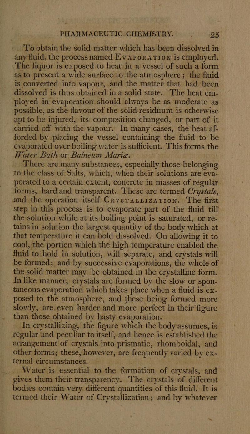 _ To obtain the solid matter which has been dissolved in any fluid, the process named Ev aroratTion is employed. ‘The liquor is exposed to heat in a vessel of such a form as to present a wide surface to the atmosphere ; the fluid is converted into vapour, and the matter that had been dissolved i is thus obtained ina solid state. The heat em- ployed in evaporation should always be as moderate as possible, as the flavour of the solid residuum is otherwise apt to be injured, its composition changed, or part of it carried off with the vapour. In many cases, the heat af- forded by placing the vessel containing the fluid to be evaporated over boiling water is sufficient. This forms the Water Bath or Balneum Marie. There are many substances, especially those belonging to the class of Salts, which, when their solutions are eva- porated to a certain extent, concrete in masses of regular forms, hard and transparent. These are termed Crystals, and the operation itself CrystaLiization. The first step in this process is to evaporate part of the fluid till the solution while at its boiling point is saturated, or re- tains in solution the largest quantity of the body which at that temperature it can ‘hold dissolved. On allowing it to cool, the portion which the high temperature enabled the fluid to‘hold in solution, will separate, and crystals will be formed; and by successive evaporations, the whole of the solid matter may ‘be obtained in the crystalline form. In like manner, crystals are formed by the slow or spon- taneous evaporation which takes place when a fluid is ex- posed to the atmosphere, and these being formed more slowly, are.even harder and more perfect in their figure than those obtained by -hasty evaporation. In crystallizing, the figure which the body assumes, is regular and peculiar to itself, and hence is established the arrangement of crystals into prismatic, rhomboidal, and other forms; these, however, are frequently varied by ex- ternal circumstances. Water is essential to the formation of crystals, and gives them their transparency. The crystals of different bodies contain very. different quantities of this fluid. It is termed their Water of Crystallization ; and by whatever