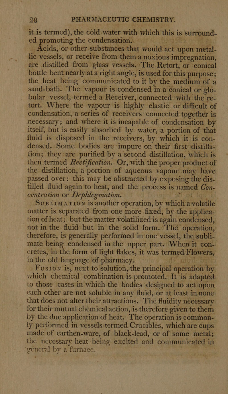 it is termed), the cold water with which this is surround- ed promoting the condensation... » hong 511s z Acids, or other substances that would act upon metal- lic vessels, or receive from them a noxious impregnation, are distilled from. glass vessels. ‘The Retort, or conical bottle bent nearly at a right angle, is used for this purpose; the heat being communicated to it by the medium of ‘a sand-bath. The vapour is condensed in a Conical or glo- bular vessel, termed a Receiver, connected with the re- tort. Where the vapour is highly elastic or difficult of condensation, a series of receivers connected together is necessary; and where it is incapable of condensation by itself, but is easily absorbed by water, a portion of that iluid is disposed in the receivers, by which it is con- densed. Some bodies are impure on their first distilla- tion; they are purified by a second distillation, which is then termed Peetification.. Or, with the proper product of the distillation, a portion of aqueous vapour may have passed over: this may be abstracted by exposing the dis- tilled fluid again to heat, and the process is named Con- centration or Dephlegmation. — Sage SU ay Sue SUBLIMATION is another operation, by which‘a volatile matter is separated from one more fixed, by ‘the applica- tion of heat; but the matter volatilized is again condensed, not in the fluid but in the solid form. The’ operation, therefore, is generally performed in one‘ vessel, the subli- mate being condensed in the upper part. When it con- cretes, in the form of light flakes, it was termed Flowers, in the old language ofipharmacy. = =) tu _Fusrow is, next to solution, the principal operation by which chemical combination is promoted. It is adapted to those cases in which the bodies designed to act upon each other are not soluble in any fluid, or at least innone: that does not alter their attractions. The fluidity necessary for their mutual chemical action, is therefore given to them by the due application of heat. The operation is common- ly performed in vessels termed Crucibles, which are cups made of earthen-ware, of black-lead, or of some metal; the necessary heat being excited and communicated in ‘general by a furnace. 3 :
