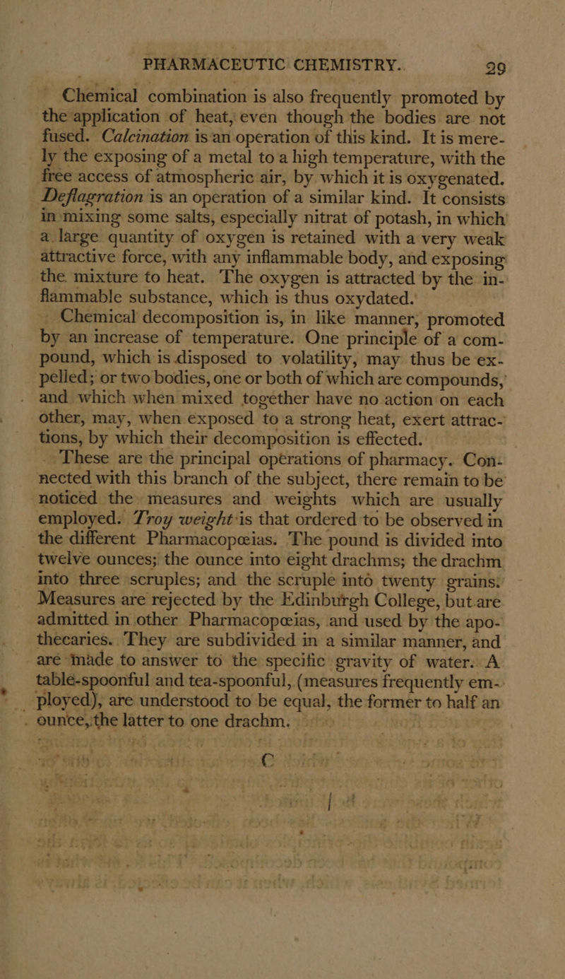 Chemical combination is also frequently promoted by the application of heat, even though the bodies are not fused. Calcination isan operation of this kind. It is mere- ly the exposing of a metal to a high temperature, with the free access of atmospheric air, by which it is oxygenated. Deflagration is an operation of a similar kind. It consists in mixing some salts, especially nitrat of potash, in which a large quantity of oxygen is retained with a very weak attractive force, with any inflammable body, and exposing the mixture to heat. The oxygen is attracted by the in- flammable substance, which is thus oxydated. - Chemical decomposition is, in like manner, promoted by an increase of temperature. One principle of a com- pound, which is. disposed to volatility, may thus be ex- pelled; or two bodies, one or both of which are compounds, and which when mixed together have no action'on each other, may, when exposed toa strong heat, exert attrac- tions, by which their decomposition is effected. . These are the principal operations of pharmacy. Con: nected with this branch of the subject, there remain to be noticed the measures and weights which are usually employed. Troy weight:is that ordered to be observed in twelve ounces; the ounce into eight drachms; the drachm into three scruples; and the scruple inté twenty grains: Measures are rejected by the Edinburgh College, but are admitted in other Pharmacopeias, and used by the apo- thecaries. They are subdivided in a similar manner, and are Inade to answer to the specific gravity of water. A table-spoonful and tea-spoonful, (measures frequently em-. ployed), are understood to be equal, the former to half an