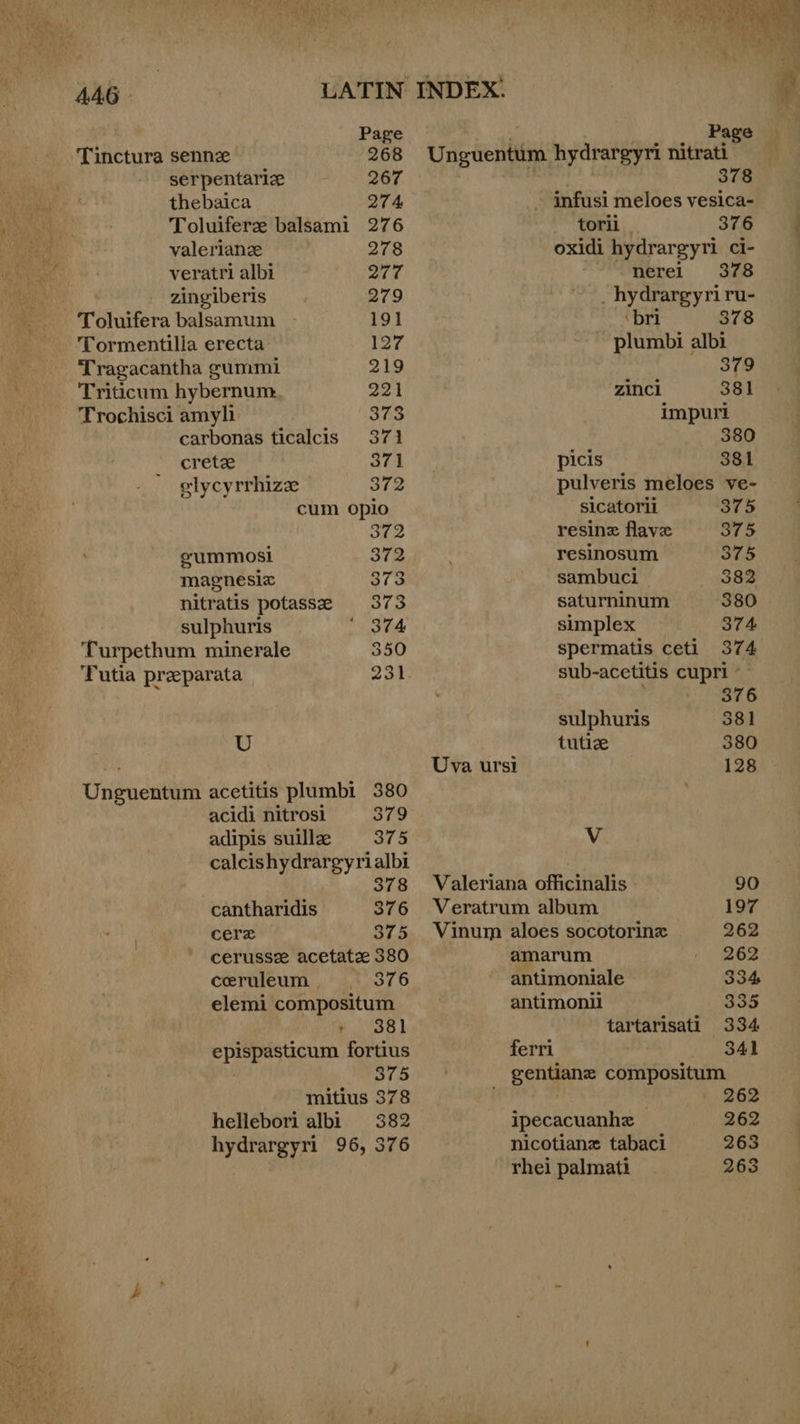 U AAG - Tinctura sennz 268 serpentariz 267 thebaica 274, Toluifere balsami 276 valeriane 278 veratri albi 277 : zingiberis 279 Toluifera balsamum 191 Tormentilia erecta 127 Tragacantha gummi 219 Triticum hybernum 221 Trochisci amyli 373 carbonas ticalcis 371 crete 371 elycyrrhize 372 cum opio sy (4 eummosi 372 magnesiz 373 nitratis potasse 373 sulphuris ‘ 374 Turpethum minerale 350 ‘Putia preparata 231 379 Unijraeiatia hydrargyri nitrati 378 - infusi meloes vesica- torii 376 oxidi hydrargyri ci- nerei 378 _hydrargyriru- ‘bri 378 plumbi albi 379 zincl 381 impuri 380 picis 381 pulveris meloes ve- sicatorii 375 resinz flave 375 resinosum 375 sambuci 382 saturninum 380 simplex 374 spermatis ceti 37 4 sub-acetitis cupri - adipis suillz 375 calcishydrargyrialbi 378 cantharidis 376 cere 375 cerussz acetatz 380 ceruleum . 376 elemi compositum , 381 epispasticum fortius 375 mitius 378 hellebori albi 382 hydrargyri 96, 376  376 sulphuris 381 tutice 380 Uva ursi 128 V Valeriana officinalis 90 Veratrum album 197 Vinum aloes socotorinz 262 amarum 262 antimoniale 334 antimonil 335 tartarisati 334 ferri 341 gentiane compositum | 262 ipecacuanhe 262 nicotianz tabaci 263 rhei palmati 263 
