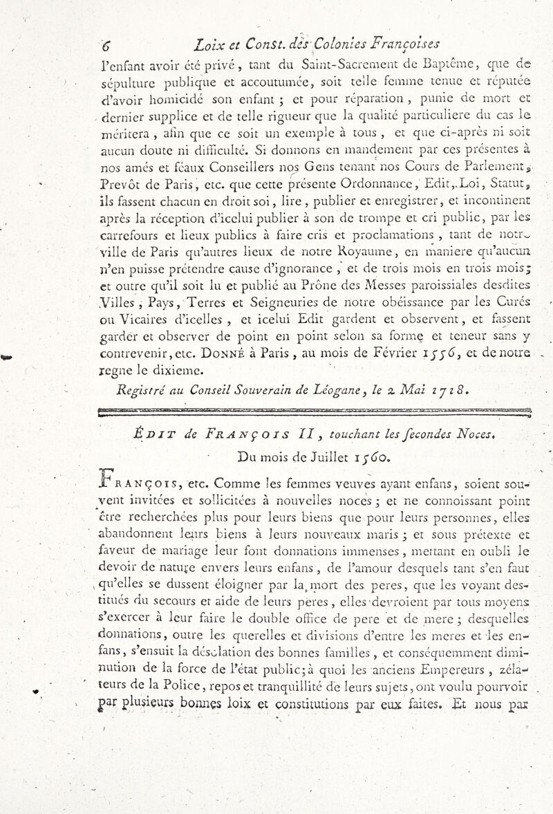 >1 Fenfant avoir etc privé, tant du Saint-Sacrement de Bapicme, cpie de sépulture publique et accoutumée, soit telle femme tenue et réputée d’avoir homicidé son enflint ; et pour réparation , punie de mort e: ^ dernier supplice et de telle rigueur que la qualité particulière du cas le méritera , afin que ce soit un exemple à tous , et que ci-apres ni soit aucun doute ni difficulté. Si donnons en mandement par ces présentes à nos ames et féaux Conseillers nos Gens tenant nos Cours de Parlement Prévôt de Paris, etc. que cette présente Ordonnance, Edit,.Loi, Statut, ils fassent chacun en droit soi, lire , publier et enregistrer, et incontinent après la réception d’icelui publier à son de trompe et cri public, par les carrefours et lieux publics à faire cris et proclamations , tant de notCv. ville de Paris qu’autres lieux de notre Royaume, en maniéré qu’aucun n’en puisse prétendre cause d’ignorance , et de trois mois en trois mois* et outre qu’il soit lu et publié au Prône des Messes paroissiales desdites .Villes , Pays, Terres et Seigneuries de notre obéissance par les Curés ou Vicaires d’icelles , et iceluî Edit gardent et observent, et fassent garde'r et observer de point en point selon sa forme et teneur sans y contrevenir, etc. Donné à Paris, au mois de Février et de notre regne le dixième. Registre' au Conseil Souverain de Léogane y le Z Mal ijiS, • \ É D JT de Fr a n ç o j s II y touchant les fécondés Noces, Du mois de Juillet 1^60, François, etc. Comme les femmes veuves ayant enfans, soient sou- vent invitées et sollicitées à nouvelles noces i et ne connoissant point ctre recherchées plus pour leurs biens que pour leurs personnes, elles abandonnent leurs biens à leurs nouveaux maris ; et sous prétexte et faveur de mariage leur font donnations immenses , mettant en oubli le devoir de nature envers leurs enfans , de l’amour desquels tant s’en faut , qu’elles se dussent éloigner par la^mort des peres, que les voyant des- titués du secours et aide de leurs peres , elles'de^Toient par tous moyens s’exercer à leur faire le double office de pere et de mere ; desquelles donnations, outre les querelles et divisions d’entre les meres et les en- fans, s’ensuit la désolation des bonnes familles , et conséquemment dimi- nution de la force de l’état public;à quoi les anciens Empereurs , zéla-^ leurs de la Police, reposer tranquillité de leurs sujets,ont voulu pourvoir |)ar plusieurs bonnçs ioix et constitutions par eux faites. Et nous par