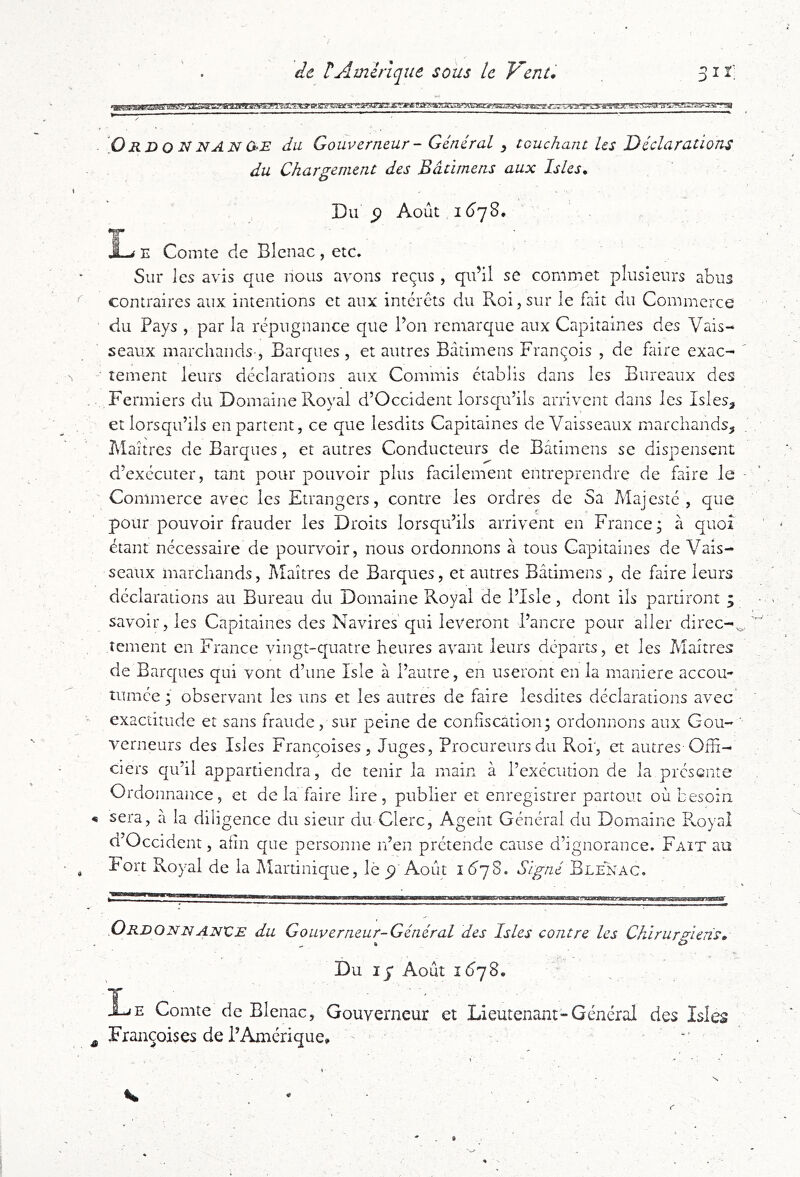 . âc rAmérique sous le Vent* 31 ï’ JVMJ'.WM!i?,TyB«gg5a«fynk^AFXJ^ry&TÆmsxssÈ?:?^\^^^ '^a v’^AZ.rèW'^'r?ai Ordo^nANO-E du Gouverneur - Général ^ touchant les Déclarations du Chargement des Bàtimens aux Isles* Du 5) Août , 16^78. *7 E Comte de Blcnac , etc. Sur les avis que nous avons reçus , qu’il se commet plusieurs abus contraires aux intentions et aux interets du Roi,sur le fait du Commerce du Pays , par la répugnance que l’on remarque aux Capitaines des Vais- seaux marchands , Barques, et autres Bàtimens François , de faire exac- ' tement leurs déclarations aux Commis établis dans les Bureaux des Fermiers du Domaine Roval d’Occident lorsqu’ils arrivent dans les Isles, et lorsqu’ils en partent, ce que lesdits Capitaines de Vaisseaux marchands, î\laîtrcs de Barques, et autres Conducteurs de Bàtimens se dispensent d’exécuter, tant pour pouvoir plus facilement entreprendre de faire le ■ Commerce avec les Etrangers, contre les ordres de Sa Majesté, que pour pouvoir frauder les Droits lorsqu’ils arrivent en France; à quoi étant nécessaire de pourvoir, nous ordonnons à tous Capitaines de Vais- seaux marchands, Maîtres de Barques, et autres Bàtimens , de faire leurs déclarations au Bureau du Domaine Royal de l’Isle, dont ils partiront ; savoir, les Capitaines des Navires'qui lèveront d’ancre pour aller direc-^. îcment en France vingt-quatre heures avant leurs départs, et les Maîtres de Barques qui vont d’une Isle à l’autre, en useront en la maniéré accou- tumée ; observant les uns et les autres de faire lesdites déclarations avec* exactitude et sans fraude, sur peine de confiscation; ordonnons aux Gou- ’ verneurs des Islcs Françoises, Juges, Procureursdu Roi', et autres Offi- ciers qu’il appartiendra, de tenir la main à l’exécution de la présente Ordonnance, et delà faire lire, publier et enregistrer partout où besoin sera, à la diligence du sieur du Clerc, Agent Général du Domaine Ployai d’Occident, afin que personne n’en prétende cause d’ignorance. Fait au Fort Royal de la Martinique, le p Août 16*78. Signé Blenac. .Ordonnanxce du Gouverneur-Général des Isles contre les Chirurgiens, Du I j* Août Xje Comte de Blenac, Gouverneur et Lieutenant-Général des Isles Françoises de l’Amérique, ■: