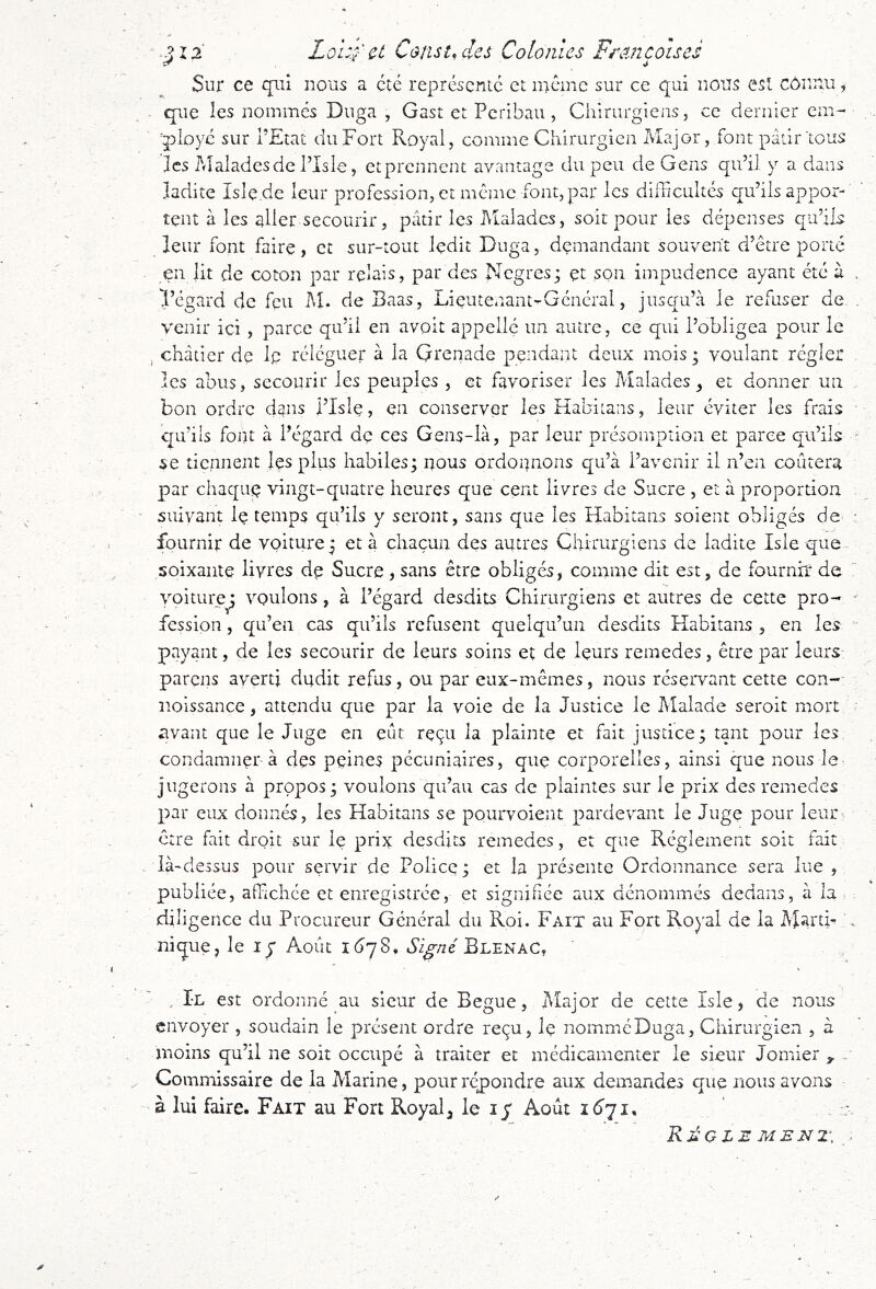 '> 1 '> Loi:.;' et Cons toiles Colonies Freincoises Sur ce qiù nous a été représente et même sur ce qui nous est connu, . que les nommes Duga , Gast et Pcribaii, Chirurgiens, ce dernier em- ployé sur l’Etat du Fort Royal, comme Chirurgien Major, font pâtir tous les Malades de l’Isie, etprennent avantage du peu de Gens qu’il y a dans ladite Isle.de leur profession, et meme font, par les difficultés qu’ils appor- tent à les aller secourir, pâtir les IMaladcs, soit pour les dépenses qu’ils leur font faire, et sur-tout ledit Duga, demandant souvent d’être porté en lit de coton par relais, par des Negres; et son impudence ayant été à . l’égard de feu M. de Baas, Lieutenant-Général, jusqu’à Je refuser de . venir ici , parce qu’il en avoit appelle un autre, ce qui l’obligea pour le , châtier dç le réléguer à la Grenade pendant deux mois ; voulant régler les abus, secourir les peuples , et favoriser les Malades, et donner un bon ordre dans l’Isle, en conserver les KabiLans, leur éviter les frais qifiis font à l’égard dç ces Gens-là, par leur présomption et parce qu’ils ^ se tiennent Jes plus habiles; nous ordonnons qu’à l’avenir il n’en coûtera par chaqiiç vingt-quatre heures que cent livres de Sucre , et à proportion . suivant Iç temps qu’ils y seront, sans que les Habitans soient obligés de‘ • fournir de voiture ; et à chacun des autres Chirurgiens de ladite Isle que- soixaiite livres dç Sucre , sans être obligés, comme dit est, de fournir de voiture^ voulons, à l’égard desdits Chirurgiens et autres de cette pro- ' fession, qu’en cas qu’ils refusent quelqu’un desdits Habitans , en les ’ payant, de les secourir de leurs soins et de leurs remedes, être par leurs- parens averti dudit refus, ou par eux-mêmes, nous réservant cette con-- îioissance, attendu que par la voie de la Justice le Malade seroit mort - avant que le Juge en eût reçu la plainte et fait justice; tant pour les condamner à des peines pécuniaires, que corporelles, ainsi que nous Je- jugerons à propos; voulons qu’au cas de plaintes sur le prix des remedes par eux donnés, les Habitans se pourvoient pardevant le Juge pour leur être fait droit sur le prix desdits remedes, et que Réglement soit fait là-dessus pour servir de Police; et la présente Ordonnance sera lue , publiée, affichée et enregistrée, et signifiée aux dénommés dedans, à la diligence du Procureur Général du Roi. Fait au Fort Royal de la Marth \ nique, le ly Août KjyS, tS’i^/ze Blenac, , Il est ordonné au sieur de Begue, Aîajor de cette Isie, de nous envoyer , soudain le présent ordre reçu, le nommé Duga, Chirurgien , à moins qu’il ne soit occupé à traiter et médicamenter le sieur Jomier . Commissaire de la Marine, pour répondre aux demandes que nous avons à lui faire. Fait au Fort Royal, le ly Août 1^71, RjSOLEMENT. .