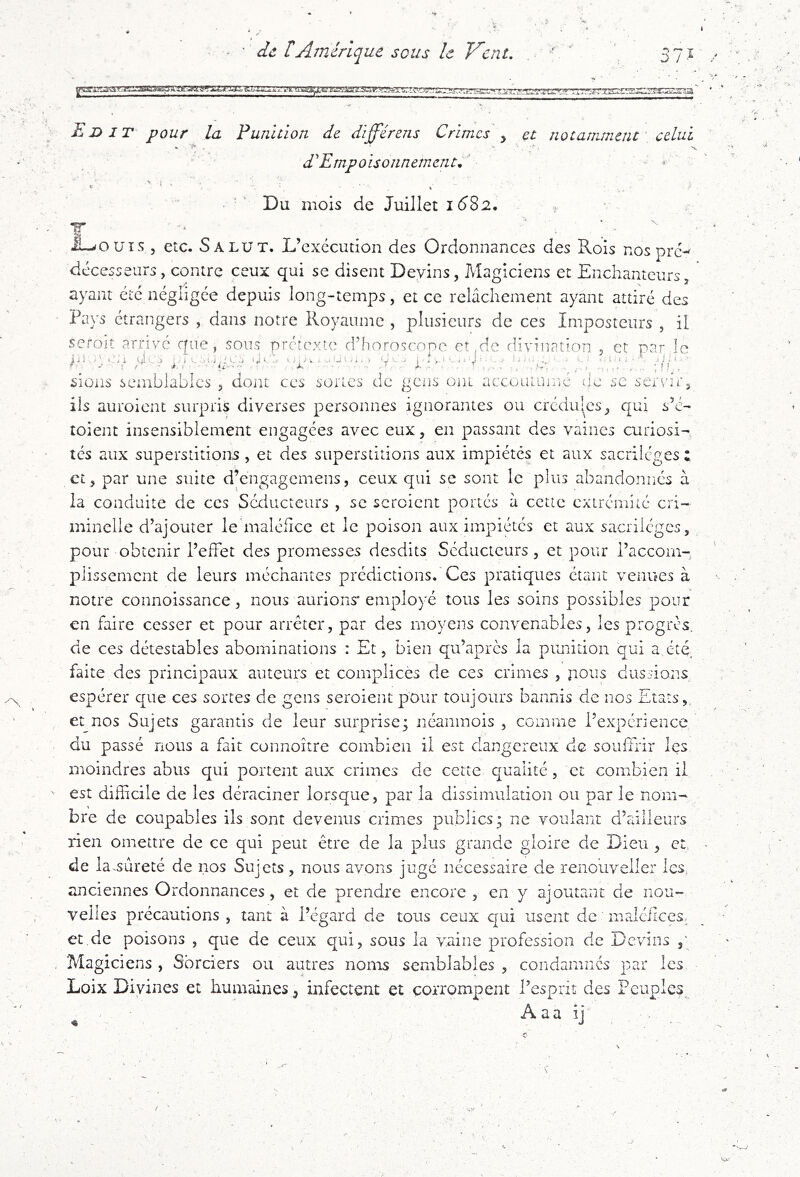 , ) de rAmérique sous le Vent. 37Ï Ei>it pour la Punition de différens Crimes , et notamment' celui • '***. * J *. X dEmpoisonnemaitC • •' Du mois de Juillet 16S2, . T ‘ • ' ^ ' iL^ouis 5 etc. Salut. L’exécution des Ordonnances des Rois nos pré- décesseurs, contre ceux qui se disent Devins, Magiciens et Enchanteurs, ayant été négligée depuis long-temps, et ce relâchement ayant attiré des Pays étrangers , dans notre Royaume , plusieurs de ces Imposteurs , il seroit arrivé que, sous prerexte d’horoscope et de divination , et par le siens semblables , dojii ces sortes de gens ont accoutujr.e de se servur, ils auroient surpris diverses personnes ignorantes ou crédu|^cs, qui s’é- toient insensiblement engagées avec eux, en passant des vaincs curiosi- tés aux superstitions, et des superstitions aux impiétés et aux sacrilèges : et, par une suite d’engagemens, ceux qui sc sont le plus abandonnés à la conduite de ces Sériucteurs , sc scroient portés à cctic extrémité cri- minelle d’ajouter le'maléficc et le poison aux impiétés et aux sacrilèges, pour obtenir l’effet des promesses desdits Séducteurs, et pour l’accom- plissement de leurs méchantes prédictions. Ces pratiques étant venues à notre connoissance, nous aurions* employé tous les soins possibles pour en faire cesser et pour arrêter, par des moyens convenables, les progrès, de ces détestables abominations : Et, bien qu’apres la piuiition qui a été faite des principaux auteurs et complices de ces crimes , nous dussions espérer que ces sortes de gens seroient pour toujours bannis de nos Etats,, et nos Sujets garantis de leur surprise; néanmois , comme l’expérience du passé nous a fait connoître combien il est dangereux de souffrir les moindres abus qui portent aux crimes de cette qualité, et combien il est difficile de les déraciner lorsque, par la dissimulation ou par le nom- bre de coupables ils sont devenus crimes publics; ne voulant d’ailleurs rien omettre de ce qui peut être de la plus grande gloire de Dieu , et. de la^sûreté de nos Sujets, nous avons jugé nécessaire de renouveller les, anciennes Ordonnances, et de prendre encore, en y ajoutant de nou- velles précautions , tant à l’égard de tous ceux qui usent de malciices. et de poisons , que de ceux qui, sous la vaine profession de Devins Magiciens , Sorciers ou autres noms semblables , condamnés par les Loix Divines et humaines, infectent et corrompent l’esprit des Fcuplcs^ A a a i j