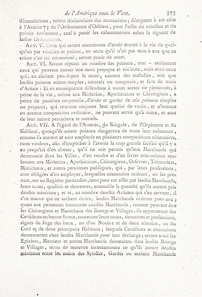 de dAmérique sous le V’ent, 375 dénonciations , soient dccharchées des accusations 5 dérogeant à cet efict à rArdcle 73 de l’Ordonnance d’Orléans, pour l’effet du vénclice et du poison seulement, sauf à punir les calomniateurs selon la rigueur de ladite Ordouiiarce. • Art* V* Ceux qui seront convaincus d’avoir attenté à la vie de quel- eju’un par vénéiice et poison , en sorte qu’il n’ait pas tenu à eux que ce crime n’ait été consommé , seront punis de mort. Art. VI. Seront réputés au nombre des poisons, non - seulement -ceux qui peuvent causer une mort prompte et violente., mais aussi ceux qui, en altérant peu-à-peu la santé-, causent des maladies, soit que lesdi’ts poisons soient simples, naturels ou composés, et faits de main d’Artiste : Et en conséquence défendons à toutes sortes de personnes, à peine de la vie , meme aux Médecins , Apothicaires et Chirurgiens , à peine de punition corporelle, d’avoir et garder de tels poisons simples ou préparés, qui retenant toujours leur qualité de venin, et n’entrant en aucune composition ordinaire, ne peuvent servir qu’à nuire, et sont de leur nature pernicieux et mortels. Art. VII. A l’égard de l’Arsenic,^u Réagale , de l’Orpiment et du Sublimé, quoiqu’ils soient poisons dangereux de toute leur substance , comme ils entrent et sont employés en plusieurs compositions nécessaires, ‘. nous voulons, aiin d’empccher à l’avenir la trop grande facilité qu’il y a eu jusqu’ici d’en abuser , qu’il ne soit permis qu’aux Marchands qui demeurent dans les Villes , d’en vendre et d’en livrer eux-memes seu- lement aux Médecins , Apothicaires, Chirurgiens , Orfèvres, Teinturiers, Maréchaux, et autres personnes publiques, qui , par leurs professions , sont obligées d’en employer, lesquelles néanmoins écriront, en les pre- , uant, sur un Registre particulier,tenu pour cet effet par JesditsMarchands, leurs noms, qualités et demeures, ensemble la quantité qu’ils auront pris desdits minéraux ; et si, au nombre desdits Artisans qui s’en servent, il s’en trouve qui ne sachent écrire, lesdits Marchands écriront pour eux ; quant aux personnes inconnues auxdits Marchands , comme peiu^ent être les Chirurgiens et Maréchaux des Bourgs et Villages, ils apporteront des Certhicats en bonne forme, contenant leurs noms, demenres et professions, . signes du Juge des lieux , ou d’un Notaire et de deux témoins, ou du Curé et de deux principaux Habitans ; lesquels Certhicats et attestations demeureront chez lesdits Marchands pour leur décharge; seront aussi les ' Epiciers, Merciers et autres Marchands demeurans dans lesdits Bourgs et Villages, tenus de remettre incessamment ce qu’ils auront desdits jïiinéraux entre les mains des Syndics, Gardes ou anciens Marchands