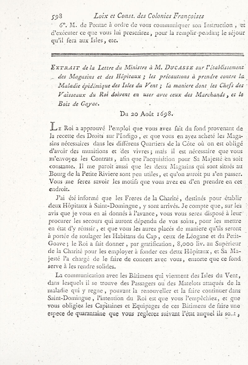 6^, M. de Poiitac à ordre de vous communiquer son Inslructîon , 'e d’excciiter ce que vous lui prescrirez, pour la remplir'pendanj; le séjour qu’il fera aux Isles, etc. Extrait de la Lettre du Ministre à M, DuCASSE sur Vétablissement ^ des Magasins et des Hôpitaux ; les précautions à prendre contre la». Maladie épidémique des Isles du Fent ; la maniéré dont les Chefs des ' F aisseaux du Roi doivent en user avec ceux des Marchands ^ et le Bois de Gayac. • . Du 20 Août i6jp8. Le Roi a approuve l’emploi que vous avez fait du fond provenant de la recette des Droits sur l’Indigo , et que vous en ayez acheté les Maga- sins necessaires dans les différens Quartiers delà Côte où on est obligé d’avoir des munitions et des vivres ; mais il est nécessaire que vous m’envoyez les Contrats, afin que l’acquisition pour Sa Majesté en soit constante. Il me paroît aussi que les deux Magasins qui sont situés au JBourg de la Petite Riviere sont peu utiles, et qu’on auroit pu s’en passer. Vous me ferez savoir les motifs que vous avez eu d’en prendre en cec endroit. J’ai été informé que les Freres de la Charité, destinés pour établir deux Hôpitaux à Saint-Domingue , y sont arrivés. Je compte que, sur les avis que je vous en ai donnés à l’avance, vous vous serez disposé à leur procurer les secours qui auront dépendu de vos soins, pour les mettre en état d’y réussir, et que vous les aurez placés de maniéré qu’ils seront à portée de soulager les Habitans du Cap , ceux de Lcogane et du Petit- de la Charité pour les employer à fonder ces deux Hôpitaux, et Sa Ma- jesté l’a charge de le faire de concert avec vous, ensorte que ce fond, serve à les rendre solides. La communication avec les Bâtimens qui viennent des Isles du Vent, dans lesquels il se trouve des Passagers ou des Matelots attaqués de la maladie qui y régné , pouvant la renouveller et la faire continuer dans Saint-Domingue , l’intention du Roi est que vous l’empéchiez, et que vous obligiez les Capitaines et Equipages de ces Bâtimens de faire une espece de quarantaine que vous reglerçz suivant Pçîat auquel ils so>-t ^ r-.