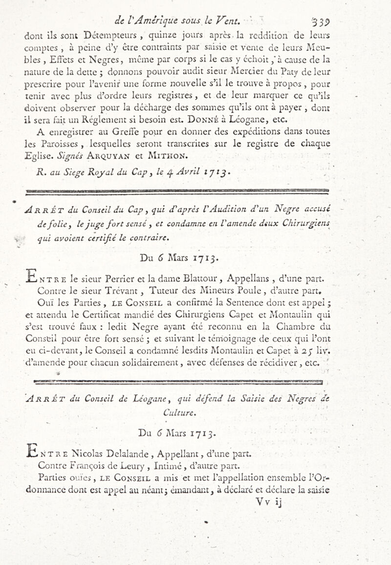 dont ils sont Détempteiirs , quinze jours apres, la reddition de leurs comptes , à peine d’y être contraints par saisie et vente de leurs Meu- bles , Effets et Negres, même par corps si le cas y échoit / à cause de la nature de la dette ; donnons pouvoir audit sieur Mercier du Paty de leur prescrire pour l’avenir une forme nouvelle s’il le trouve à propos , pour tenir avec plus d’ordre leurs registres, et de leur marquer ce qu’ils doivent observer pour la décharge des sommes qu’ils ont à payer , dont il sera fait un Réglement si besoin est. Donné à Lcogane, etc. A enregistrer au Greffe pour en donner des expéditions dans toutes les Paroisses , lesquelles seront transcrites sur le registre de chaque Eglise. Signés Arquyan et Mithon. K, au Siégé Koyal du Cap y le ^ Avril , Arrêt du Conseil du Cap y qui d'après VAudition d'un Negre accusé ■ ' ^ de folie ^ le juge fort sensé y et condamne en l'amende deux Chirurgiens^ qui avoient certifié le contraire, • * Du 6 Mars 1713. Entre le sieur Perrier et la dame Blattour, Appellans , d’une part. Contre le sieur Trévant ^ Tuteur des Mineurs Poule, d’autre part. Ouï les Parties , le Conseil a confirmé la Sentence dont est appel ; et attendu le Certificat mandié des Cliirurgiens Capet et Montaulin qui s’est trouvé faux : ledit Negre ayant été reconnu en la Chambre du Conseil pour être fort sensé ; et suivant le tém'oignage de ceux qui l’ont eu ci-devant, le Conseil a condamné lesdits Montaulin et Capet à 2y liv. d’amende pour chacun solidairement, avec défenses de récidiver, etc. » 'Arrêt du Conseil de Léogane ^ qui défend la Saisie des Negres de Culture, . Du 6 Mars 1713» ' ■ E N T R E Nicolas Delalande , Appellant, d’une part. Contre François de Leury , Intimé , d’autre part. Parties ouïes, le Conseil a mis et met l’appellation ensemble l’Or- donnance dont est appel au néant3 émandant, à déclaré et déclare la saisie Vv ij