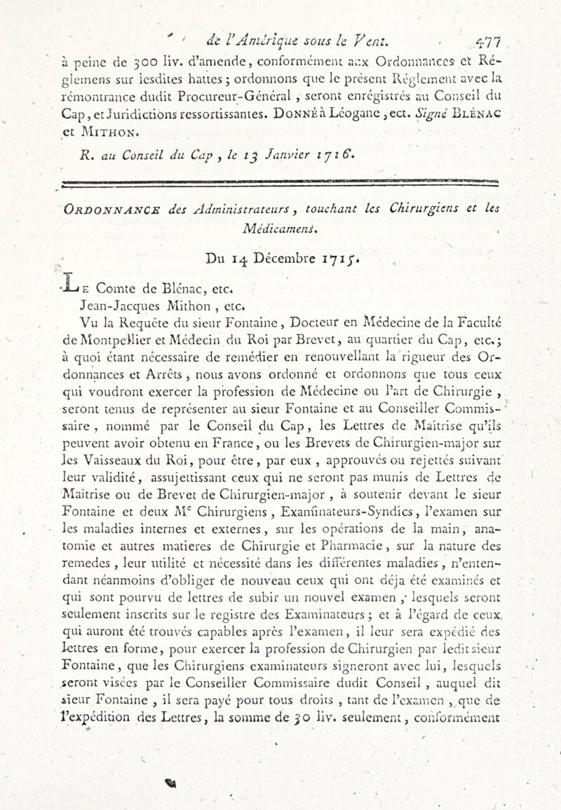 ^ de Anurique sous le Vent, • . 477 à peine de 3C0 liv. d’amende, conformcmeiu anx Ordonnance? et Ré- glemens sur Icsdites haltes ; ordonnons que le présent Réglcmciu avec la remontrance dudit Procureur-Général , seront enrégiscrés au Conseil du Cap, et Juridictions ressortissanies. DoNNÉà Léogane ,ect. Signé Blénac et Mithon. \ - - R, au Conseil du Cap y le Janvier ijiS, s. ■* Ordonnance des Administrateurs y touchant les Chirurgiens et les Médicamenù . s. \ Du 14 Décembre •J-iE Comte de Blénac, etCé Jean-Jacques Mithon , etc. Vu la Requête du sieur Fontaine, Docteur en Médecine de la Faculté de Montpellier et Médecin du Roi par Brevet, au quartier du Cap, etc,; à quoi étant nécessaire de remédier en renouvellant la rigueur des Or- «s donnances et Arrêts , nous avons ordonné et ordonnons que tous ceux qui voudront exercer la profession de Médecine ou l’art de Chirurgie , ■seront tenus de représenter au sieur Fontaine et au Conseiller Commis- ’ saire , nommé par le Conseil du Cap, les Lettres de Maîtrise qu’ils peuvent avoir obtenu en France, ou les Brevets de Chirurgien-major sur Jes Vaisseaux du Roi, pour être, par eux , approuvés ou rejettés suivant' leur validité, assujettissant ceux qui ne seront pas munis de Lettres de ^Maîtrise ou de Brevet de Chirurgien-major , à soutenir devant le sieur Fontaine et deux AF Chirurgiens, Exanhnateurs-Syndics, l’examen sur les maladies internes et externes, sur les opérations de la main, ana- tomie et autres matières de Chirurgie et Pharmacie, sur la nature des remedes , leur utilité et nécessité dans les différentes maladies, n’enten-- dant néanmoins d’obliger de nouveau ceux qui ont déjà été examinés et qui sont pourvu de lettres de subir un nouvel examen ,* lesquels seront seulement inscrits sur le registre des Examinateurs ; et à l’égard de ceux, qui auront été trouvés capables après l’examen, il leur sera expédié des lettres en forme, pour exercer la profession de Chirurgien par ledit sieur Fontaine, que les Chirurgiens examinateurs signeront avec lui, lesquels seront visées par le Conseiller Commissaire dudit Conseil , auquel dit sîeur Fontaine , il sera payé pour tous droits , tant de l’examen ,^que de l’expédition des Lettres, la somme de 30 liv. seulement, conformément /