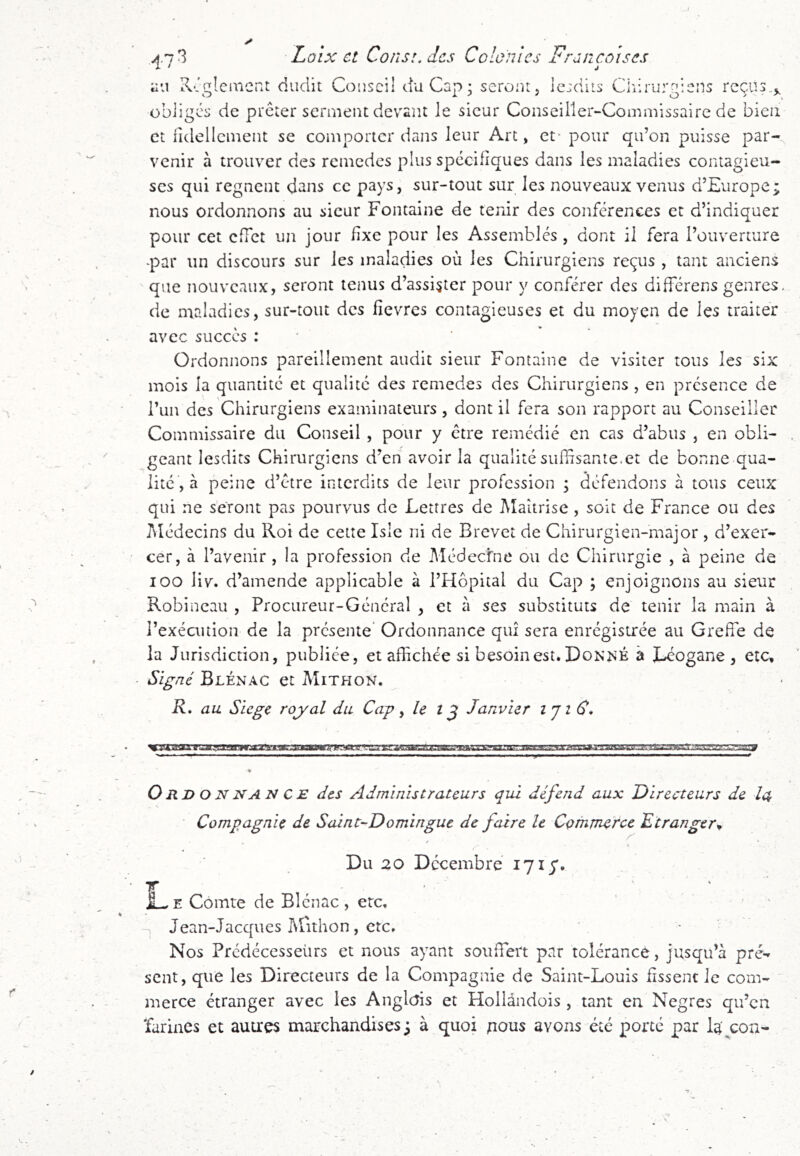 au K-.glea'icnt dudit Cousci! du Cap; serout, le:diis Cirirurgians reçus,^ obiigea de prêter serment devant le sieur Conseiller-Commissaire de bien et fidellcment se comporter dans leur Arc, et- pour qu’on puisse par- venir à trouver des remedes plus spécifiques dans les maladies contagieu- ses qui régnent dans ce pays, sur-tout sur les nouveaux venus d’Europe; nous ordonnons au sieur Fontaine de tenir des conférences et d’indiquer pour cet effet un jour fixe pour les Assemblés , dont il fera l’ouverture -par un discours sur les maladies où les Chirurgiens reçus , tant anciens que nouveaux, seront tenus d’assister pour y conférer des différens genres, de maladies, sur-tout des fievres contagieuses et du moyen de les traiter avec succès : ' Ordonnons pareillement audit sieur Fontaine de visiter tous les six mois la quantité et qualité des remedes des Chirurgiens , en présence de Tun des Chirurgiens examinateurs, dont il fera son rapport au Conseiller Commissaire du Conseil , pour y être remédié en cas d’abus , en obli- geant lesdirs Chirurgiens d’en avoir la qualité suffisante.et de bonne qua- lité , à peine d’etre interdits de leur profession ; défendons à tous ceux qui ne seront pas pourvus de Lettres de Maîtrise, soit de France ou des Médecins du Roi de cette Isle ni de Brevet de Chirurgien-major , d’exer- cer, à l’avenir , la profession de Médecfne ou de Chirurgie , à peine de loo liv. d’amende applicable à l’Hôpital du Cap ; enjoignons au sieur Robineau , Procureur-Général , et à ses substituts de tenir la main à l’exécution de la présente* Ordonnance qui sera enrégistrée au Greffe de la Jurisdiction, publiée, et affichée si besoin est. Do^;^^K à I^ogane , etc. Signé Blénac et Mithon, R, au Siégé royal du Cap ^ î ^ Janvier iji€* Ordonnance des Administrateurs qui défend aux Directeurs de la Compagnie de Saint-Domingue de faire le Commerce Etranger^ /' / Du 20 Décembre 171 y. L E Comte de Blénac , etc, Jean-Jacques Mithon, etc. Nos Prédécesseurs et nous ayant souffert par tolérance, jusqu’à pré- sent, que les Directeurs de la Compagnie de Saint-Louis fissent le com- merce étranger avec les Anglais et Fîollàndois , tant en Negres qu’en 'farines et auu'es marchandises ; à quoi nous avons été porté par la'^con-