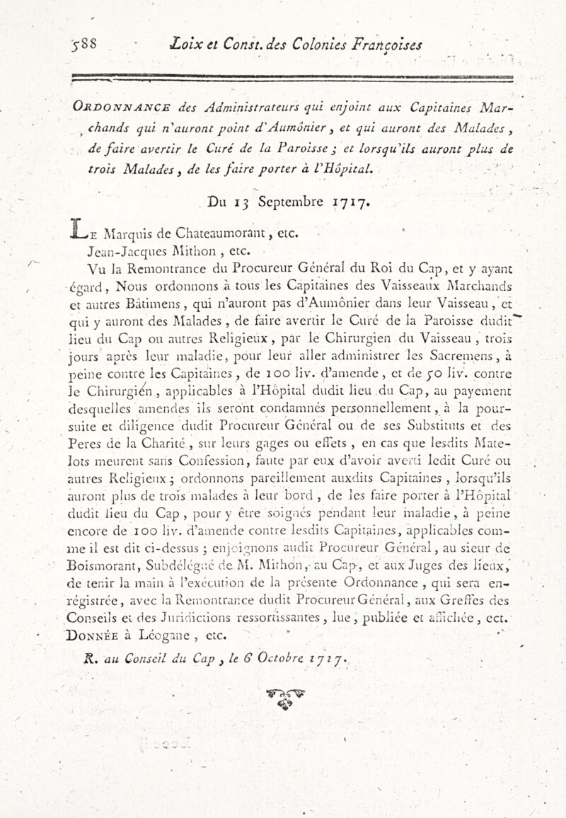 î OrdonjnANCE des Administrateurs qui enjoint aux Capitaines Nlar- ^ chands qui n auront point d'Aumônier y et qui auront des Malades y : de faire avertir le Curé de la Paroisse j et lorsqu'ils auront plus de trois Malades y de les faire porter à VHôpitaL . .'I _ ‘ . i * » I . Du 13 Septembre 1717* E Marquis de Chateaumorant, etc. Jean-Jacques Mithon , etc. Vu la Remontrance du Procureur Général du Roi du Cap, et y ayant 'égard, Nous ordonnons à tous les Capitaines des Vaisseaux Marchands et autres Bâtimens, qui n’auront pas d’Aumônier dans leur Vaisseau , et qui y auront des Malades , de faire avertir le Curé de la Paroisse dudiC lieu du Cap ou autres Religieux, par le Chirurgien du Vaisseau , trois jours apres leur maladie, pour leur aller administrer les Sacreinens, à peine contre les Capitaines , de 100 liv. d’amende , et de yo liv. contre le Chirurgié^n , applicables à l’Hôpital dudit lieu du Cap, au payement desquelles amendes ils seront condamnés personnellement, à la pour- suite et diligence dudit Procureur Général ou de ses Substituts et des Peres de la Charité , sur leurs gages ou effets , en cas que lesdits Mate- lots meurent sans Confession, faute par eux d’avoir averti ledit Curé ou autres Religieux; ordonnons pareillement auxdits Capitaines , lorsqu’ils auront plus de trois malades à leur bord , de les faire porter à l’Hôpital dudit lieu du Cap, pour y être soignés pendant leur maladie, à peine encore de 100 liv. d’amende contre lesdits Capitaines, applicables com- me il est dit ci-dessus ; enjoignons audit Procureur Général, au sieur de Boismorant, Subdélégué de M. Mithon,'au Ca|>, et aux Juges des lieux,* de tenir la main à l’exécution de la présente Ordonnance , qui sera en- régistrée, avec la Remontrance dudit Procureur Général, aux Greffes des ^Conseils et des Juridictions ressortissantes, lue, publiée et anichée, cct, Donnée à Léogane , etc. ' . ' * au Conseil du Cap y le S Octobre S