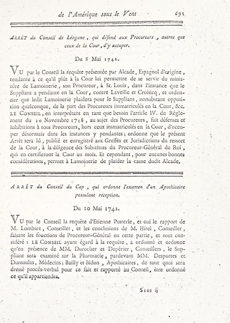 JARRET du Conseil de Léogane , qui défend aux Procureurs ^ autres que ceux de la Cour ^ d'y occuper. ^ ... , •. * - ’* ^ < * Du 8 Mai 174^. V^u par le Conseil la requece présentée par Alcade, Espagnol d'cxigînc , tendante à ce qu'il plue à la Cour lui permettre de se servir du minis- rcre de Lamoincrie , son Procureur, à Se. Louis, dans l’instance que le Suppliane a pendante en la Cour,- contre Lavcille et Croisicq , ce ordon- ner que ledit Lamoincrie plaidera pour le Suppliant, nonobstant opposi- tion, quelconque, de la part des Procureurs immatricules en la Cour, <Scc. LE Conseil, en interprétant en tant que besoin l’article \V, du Régle- ment du 10 Novembre 17^ S , au sujet des Procureurs, fait défenses et inhibitions à tous Procureurs, hors ceux immatriculés en la Cour , d’occu- per désormais dans les instances y pendantes j ordonne que le présent Arrêt sera lû , publié et enregistré aux Greffes et Jurisdictions du ressort de la Cour, à la diligence des Substituts du Procureur-Général du Roi , qui en certifieront la Cour au mois. Et cependant, pour aucunes bonnes considérations, permet à Lamoincrie de plaider la cause dudit Alcade, ^ / T m ih ■BBurir iiiriiiinii f àm , ■, - . ■ ' ^ ' ■ ' ^ > ^RRET du Conseil du Cap ^ qui ordonne t examen dé un Apothicaire postulant réception. •s ' ...... , / , ■ • . -r - Du 10 Mai 1741. .. U par le Conseil la requête d’Etienne Pusrerle, et oui le rapport de M. Lombart, Conseiller , et les conclusions de M. Hircl , Conseiller, faisant les fonctions de Procureur-Général eu cette partie, et tout con- sidéré : LE Conseil ayant égard à la requête , a ordonné et ordonne qu’en présence de MM. Durocher et Duperier , Conseillers , le Sup- 'pliant sera examiné sur la Pharmacie, pardevanc MM. Desportes et Dumoulin, Médecins -, Bailly et Bidon ^ Apothicaires, de tout quoi sera -dressé proces-verbal pour ce fait et rapporté àu Conseil, être ordonné ce qu’il appartiendra^ : ^ • v , ^