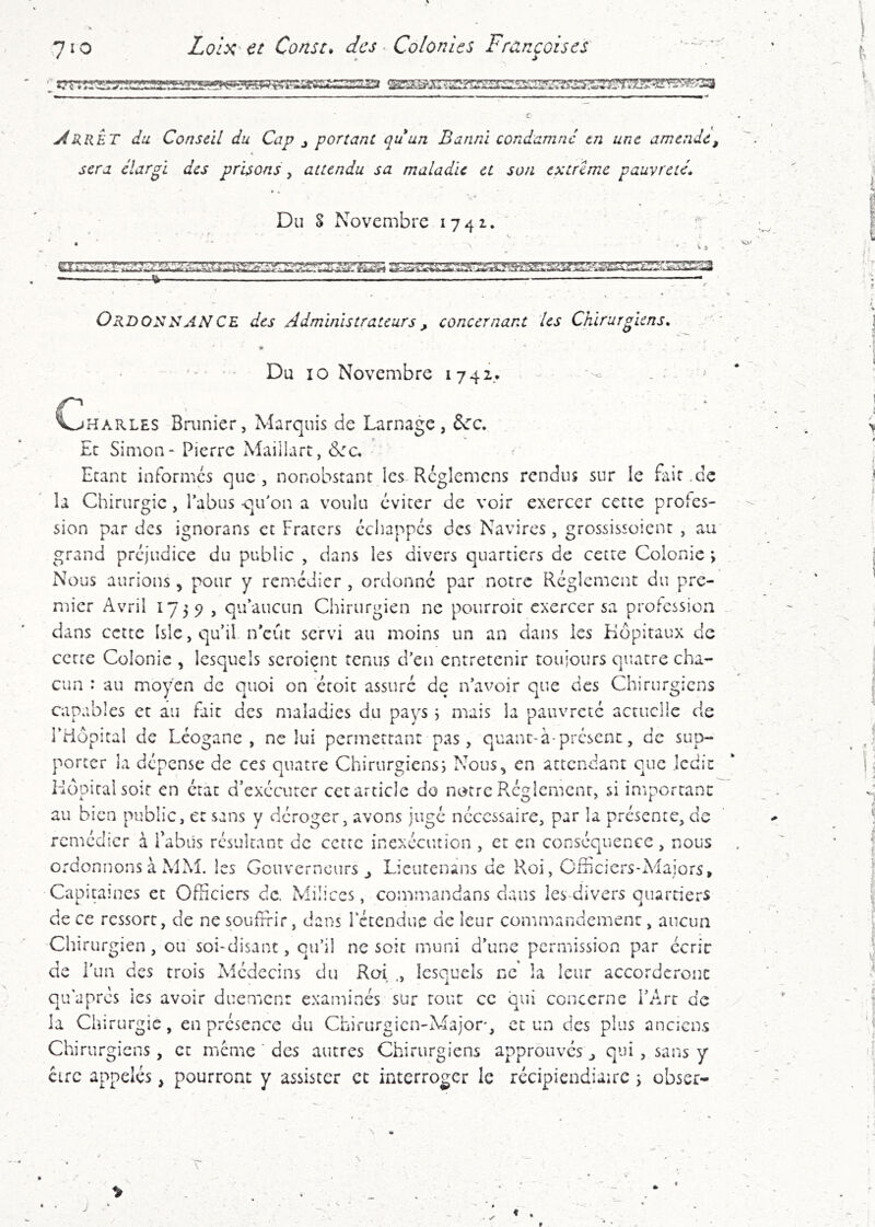 ■.'ig>gŸ58^‘3a j4rrÊT du Conseil du Cap j portant quun Banni condamne en une amende, sera élargi des prisons, attendu sa maladie et son extrême pauvretés • • Du S Novembre 1741. . tir «'m OrdonsANCE des Administrateurs, concernant les Chirurgiens, •' Du 10 Novembre 1742. ... ^ VjHarles Brunier, Marquis de Lamage, &:c. Et Siaion- Pierre Maillart, &:c, ^ Etant informes que , nonobstant les Rcgiemens rendus sur le fait .de la Chirurgie, l’abus qu’on a voulu éviter de voir exercer cette profes- sion par des ignorans et Fraters échappes des Navires, grossissoient , au grand préjudice du public , dans les divers quartiers de cette Colonie > Nous aurions, pour y remédier , ordonné par notre Réglement du pre- mier Avril 1/5 5> , qu’aucun Chirurgien ne pourroit exercer sa profession dans cette Islc, qu’il n’eût servi au moins un an dans les Hôpitaux de cette Colonie , lesquels scroient tenus d’en entretenir toujours quatre cha- cun : au moyen de quoi on étoit assuré de n’avoir que des Chirurgiens capables et au fait des maladies du pays i mais la pauvreté actuelle de l’Hôpital de Léogane , ne lui permettant pas, quanc-à-présent, de sup- porter la dépense de ces quatre Chirurgiens^ Nous^ en attendant que ledit Hôpital soir en état d’exécuter cet article do notre Réglement, si important au bien public, et sans y déroger, avons jugé nécessaire, par la présente, de remédier à TabUs résultant de cette inexécution , et en conséquence, nous ordonnons à MM. les Gouverneurs j Lieutenans de Roi, Officiers-Majors, Capitames et Officiers de. Milices, commandans clans lesffiivers quartiers de ce ressort, de ne souffrir, dans Ictcndue de leur conimandemenc, aucun Chirurgien, ou soi-disant, qu’il ne soit muni d’une permission par ccric de l’un des trois Médecins du Roi lesquels ne la leur accorderont qu apres les avoir duemen: examinés sur tout ce qui concerne l’Art de la Chirurgie, en présence du Chirurgien-Major, et un des plus anciens Chirurgiens, et même ’ des autres Chirurgiens approuves j qui, sans y circ appelés, pourront y assister et interroger le récipiendiaire 5 obser- ♦ .