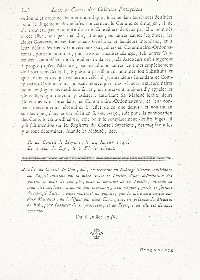 J I ■ r 84S £o/x et Const, des Colonies Françoiscs ordonne et ordonne, veut et entend que, lorsque dans les séances destinées pour le Jugement des afiuircs concernant le Commerce étranger , il ne , s’y trouvera pas le nombre de trois Conseillers de ceux par Elle nommés à cet efFet, soit par maladie, absence, ou autres causes légitimes, les sieurs Gouverneurs ses Lieutenans-Généraux et les sieurs Intendans, et à leur déduit les sieurs Gouverneurs-particuliers et Commissaires-Ordonna- teurs , puis'scnc nommer, pour assister auxdites séances, tels* autres Con- seillers , ou à défaut de Conseillers titulaires, tels Assesseurs qu’ils jugeront à propos •) qu’en l’absence, par maladie ou autres légitim'es empcchcmens du Procureur-Général , ils puissent pareillement nommer son Substitut i et que , dans les cas qui requerront célérité, Icsdits sieurs Intendans et Com- missaires-Ordonnateurs puissent convoquer - des séances extraordinaires* pour les Jugemens desdiccs affaires ^ en observant toujours d’y appeler les Conseillers qui doivent y assister.*, autorisant Sa' Majesté Icsdits sieurs Xlouverncurs et Intendans, et Commissaires-Ordonnateurs , er leur don- nant tous pouvoirs nécessaires à l’effet de ce que dessus *, et voulant au surplus que, dans les cas ofi ils en feront usage Csoit pour la corivocaticn des Conseils extraordinaires, soie pour le remplacement desdits luges, il §oit fait mention sur les Registres du Conseil Supérieur , des moufs qui, les y auront déterminés. Mande Sa Majesté , dec. r. au Conseil de Léoganc ^ le 1 ^ Janvier 1747, Ec à celui du Cap ^ le 6 Février suivant. AkrÛT du Conseil du Cap , qui ^ en recevant un Subrogé Tuteur ^-anticipant sur l*appel interjeté par la mère^ veuve et 'Tutrice^ d^une délibération des parens et amis de son fils, pour la destituer de sa Tutelle , attendu sa mauvaise conduite , ordonne par provision ^ aux risques , périls et fortune du subrogé Tuteur^ oncle maternel du pupille^ que la mer e sera visitée par f.eux Matrones , ou à défaut par deux Chirurgiens^ en présence du Médecin du Roi y pour s assurer de sa grossesse ^ et de F époque où elle est devenue ' çncçinte, ' , . . ‘ - ' Dir 6 Juillet 17 4V, '' • V' • OkDO î^iJAîJCE y . ,