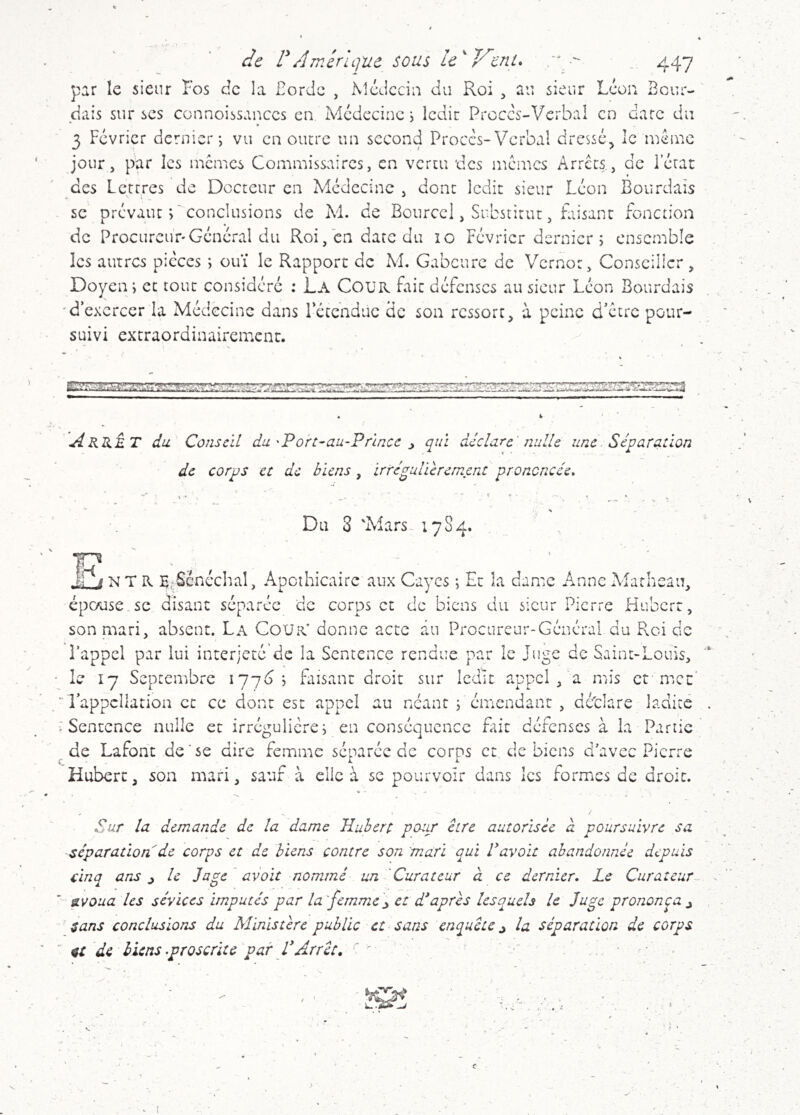 'de d Amérique sous le^ Vent. _ 447 par le sieur Fos de la Fordc , Mcdcciu du Roi , au sieur Leon Beur- dais sur scs connoissanccs en Médecine i ledir Proces-Verbal en date du 3 Février dernier j vu en oiurc un second Proces-Verbal dressé, le inénic jour 5 par les memes Commissaires, en vertu des memes x‘\rrccs, de lerat des Lettres de Docteur en Médecine , donc ledit sieur Léon Bourdaîs se prévaut C conclusions de Al. de Bourccl, Substitut, faisant fonction de Procureur'Général du Roi, en date du îo Février dernier ; ensemble les autres pièces ; ouï le Rapport de Al. Gabcurc de Vernot, Conseiller, Doyen; et tout considéré : La CoüR fait défenses au sieur Léon Sourdais d’exercer la Médecine dans retendue de son ressort, à peine d’etre pour- suivi extraordinairement. Arrêt du Conseil du'Port-au-Princc ^ qui déclare'nulle une. Séparation de corps et de biens , irré^ulicremcnt prononcée» ¥? Du 3 'Alars- 1784. I * * s NT R Be^éncchal, Apothicaire aux Cayes ; Et la dame Anne Alarhcau, cpc/use.sc disant séparée de corps et de biens du sieur Pierre Hubert, son mari, absent. La Cour' donne acte du Procureur-Général du Roi de l’appel par lui interjeté de la Sentence rendue par îe Juge de Saint-Louis, “ • le 17 Septembre 177(3 ; faisant droit sur ledit appel,'a mis et mec' ' l’appellation et ce dont est appel au néant ; cmendant , détlare ladite . .'Sentence nulle et irrégulière; en conséquence fait défenses à la Partie ^de Lafont de'se dire femme séparée de corps et de biens d'avec Pierre Hubert, son mari, sauf à clic à se pourvoir dans les formes de droit. Sur la demande de la dame Hubert potm être autorisée cl poursuivre sa séparation de corps et de biens contre son 'mari qui Pavait abandonnée depuis cinq ans j le Juge avait nommé un 'Curateur à ce dernier. Le Curateur^ avoua les sévices imputés par la'femme'^ et d*après lesquels le Juge prononça j sans conclusions du M'inistèrc publie et sans enquête j la séparation de corps 4t de liens .proscrite par P Arrêt, •