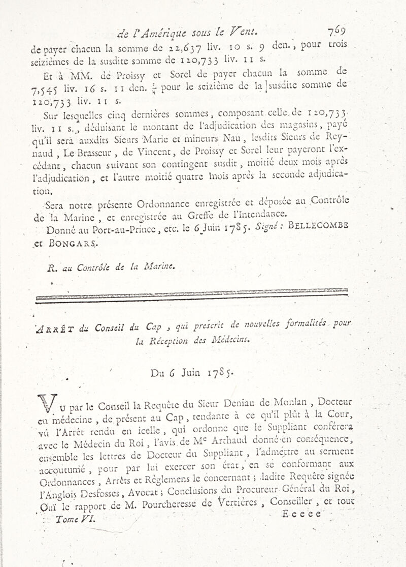 'de, rAmérique sous le VVît. ^ 7,^9 d(5 p^ycr chacun la somme de 22,^37 liv. 10 s. 9 dcn. , pour trois seizièmes de la susdite somme de 120,733 iiv. lis. Et à MM. de Proissy et Sorcl de payer chacun la somme de -7,345 liv. id s. Il dcn. pour le seizième de lajsusdiLC somme de 120,733 liv. IIS. Sur lesc^ucllcs cinc| dernières sommes, composant celle,de îiO,7j)37 liv. IIS., déduisant le montant de l’adjudication des magasins, paye qu’il scra'auxdirs Sieurs Marie et mineurs Nau , lesdits Sieurs de Rcy- naud , Le Brasseur , de Vincent, de Proissy et Sorcl leur payeront 1 ex- cédant , chacun suivant son contingent susdit, moitié deux mois api».^s l’adjudication , et l’autre moitié quatre hiois apres la seconde adjudica- tion. ■ Sera notre présente Ordonnance enregistrée et déposée au Contrôle de la Marine , et enregistrée au Grcde de 1 Intendance, Donné au Port-au-Prince, etc. le 6Juin 1785. BellecoMBE ce Bongars. R, au Contrôle de la Marine. \ ’Jrs.ÉT du Conseil du Cap qui prescrit de nouvelles formalites pour la. Réception des Médecins. . ^ Du 6 Juin 178 5. 'V'u par le Conseil k Requête du Sieur Deniau de Alonkn , Docteur en médecine , de présent au Cap, tendante a ce quil plut à k Cour, vù l'Arrêt rendu en icelle, qui ordonne que le Suppliant con.cicia avec le Médecin du Roi, l’avis,de M= Arthaud donnc'cn conséquence, ensemble les lettres de Docteur du Suppliant , 1 admettre au scrmcnc accoutumé, pour par lui exercer son état, en sc conlormanr aux Ordonnances , Arrêts et Rcglcmens le concernant ; .ladite Requere signco l’Anglois Desfosscs, Avocat; Conclusions du Procureur-General du Roi, Ouï le rapport de M. Poureheresse de Vcrtlcrcs , Conseiller , et tout • ~ nrr -E e e e e ' • ‘ Rome yl. /