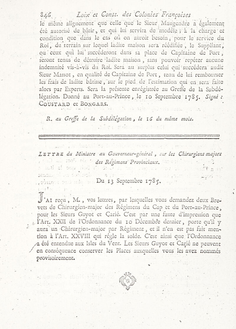 icmcnç rge ■ et û46 Loix' ct Consc. des'Colonies' Françolses le iricino aîigncmcnî:'’que'celle que ie 'Sieur. Maugcndi^e a cgaî( eue autorise de bâcir, et qui lui servira de 'modèlera ’la cîiar condition que dans le cas ou on auroit besoin/pour le'service du Roidu terrain sur lequel ladicc maison sera rcédifiée , le Suppliant^' oû-‘ccux qui lui* succéderont dans sa place de Capitaine de Port ^ seront tenus de détruire dadite maison , sans pouvoir répéter aucune indemnité vis-à-vis du Roi. Sera au surplus celui qui'succédera' audit Sieur Massot > en qualité de Capitaine de Port, tenu de lui rembourser IcsTrais de ladite bâtisse ,'~sur le picd.de Icstimation qui en sera faite alors par Experts. Sera la présente enrégistréc au Greffe de la Subdé- légation. Donné au Port-au-Prince, de îo Septembre ' 1785. Signé: CûUSTAKD et Bongars. •i V.. R, au Grc^c de la Suhdélitation ^ le 1(S du même mois. r— Lettre du Ministre au Gouverrieur-général ^ sur les Chirurgiens majors V . ■ ' ' ' des Réglmens'' Provinciaux, i 4 \ < ^ y i. . : Du 13 Septembre 1785. y Al reçu , M. , vos lettres, par lesquelles vous demandez deux Bre- vets de Chirurgien-major des Régimens du Cap et du Port-au-Prince, pour les Sieurs Guyot et Çarié. Cest par une faute d’impression que l’Art. XXil de l’Ordonnance du 10 Décembre dernier, porte qu’il y aura un-Chirurgien-major par Régiment, et il n’en est pas fait men^ tion à Id\rt. XXVilI qui régie la solde. C’est ainsi que l’Ordonnance -a été entendue aux Isles du Vent. Les Sieurs Guyot et Carié ne peuvent en conséquence conserver les Places auxquelles vous les avez nommés provisoirement.